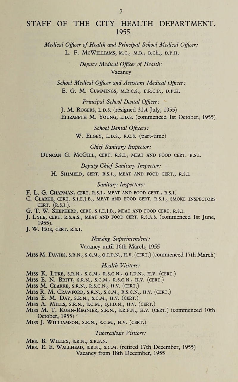 STAFF OF THE CITY HEALTH DEPARTMENT, 1955 Medical Officer of Health and Principal School Medical Officer: L. F. McWilliams, m.c., m.b., B.ch., d.p.h. Deputy Medical Officer of Health: Vacancy School Medical Officer and Assistant Medical Officer: E. G. M. Cummings, m.r.c.s., l.r.c.p., d.p.h. Principal School Dental Officer: J. M. Rogers, l.d.s. (resigned 31st July, 1955) Elizabeth M. Young, l.d.s. (commenced 1st October, 1955) School Dental Officers: W. Elgey, l.d.s., r.c.s. (part-time) Chief Sanitary Inspector: Duncan G. McGill, cert, r.s.i., meat and food cert, r.s.i. Deputy Chief Sanitary Inspector: H. Shimeld, cert, r.s.i., meat and food cert., r.s.i. Sanitary Inspectors: F. L. G. Chapman, cert, r.s.i., meat and food cert., r.s.i. C. Clarke, cert, s.i.e.j.b., meat and food cert, r.s.i., smoke inspectors CERT. (R.S.I.). G. T. W. Shepherd, cert, s.i.e.j.b., meat and food cert, r.s.i. J. Lyle, cert, r.s.a.s., meat and food cert, r.s.a.s. (commenced 1st June, 1955). J. W. Hoe, cert, r.s.i. Nursing Superintendent: Vacancy until 16th March, 1955 Miss M. Davies, s.r.n., s.c.m., q.i.d.n., h.v. (cert.) (commenced 17th March) Health Visitors: Miss K. Luke, s.r.n., s.c.m., r.s.c.n., q.i.d.n., h.v. (cert.) Miss E. N. Britt, s.r.n., s.c.m., r.s.c.n., h.v. (cert.) Miss M. Clarke, s.r.n., r.s.c.n., h.v. (cert.) Miss R. M. Crawford, s.r.n., s.c.m., r.s.c.n., h.v. (cert.) Miss E. M. Day, s.r.n., s.c.m., h.v. (cert.) Miss A. Mills, s.r.n., s.c.m., q.i.d.n., h.v. (cert.) Miss M. T. Kuhn-Regnier, s.r.n., s.r.f.n., h.v. (cert.) (commenced 10th October, 1955) Miss J. Williamson, s.r.n., s.c.m., h.v. (cert.) Tuberculosis Visitors: Mrs. B. Willey, s.r.n., s.r.f.n. Mrs. E. E. Wallhead, s.r.n., s.c.m. (retired 17th December, 1955) Vacancy from 18th December, 1955