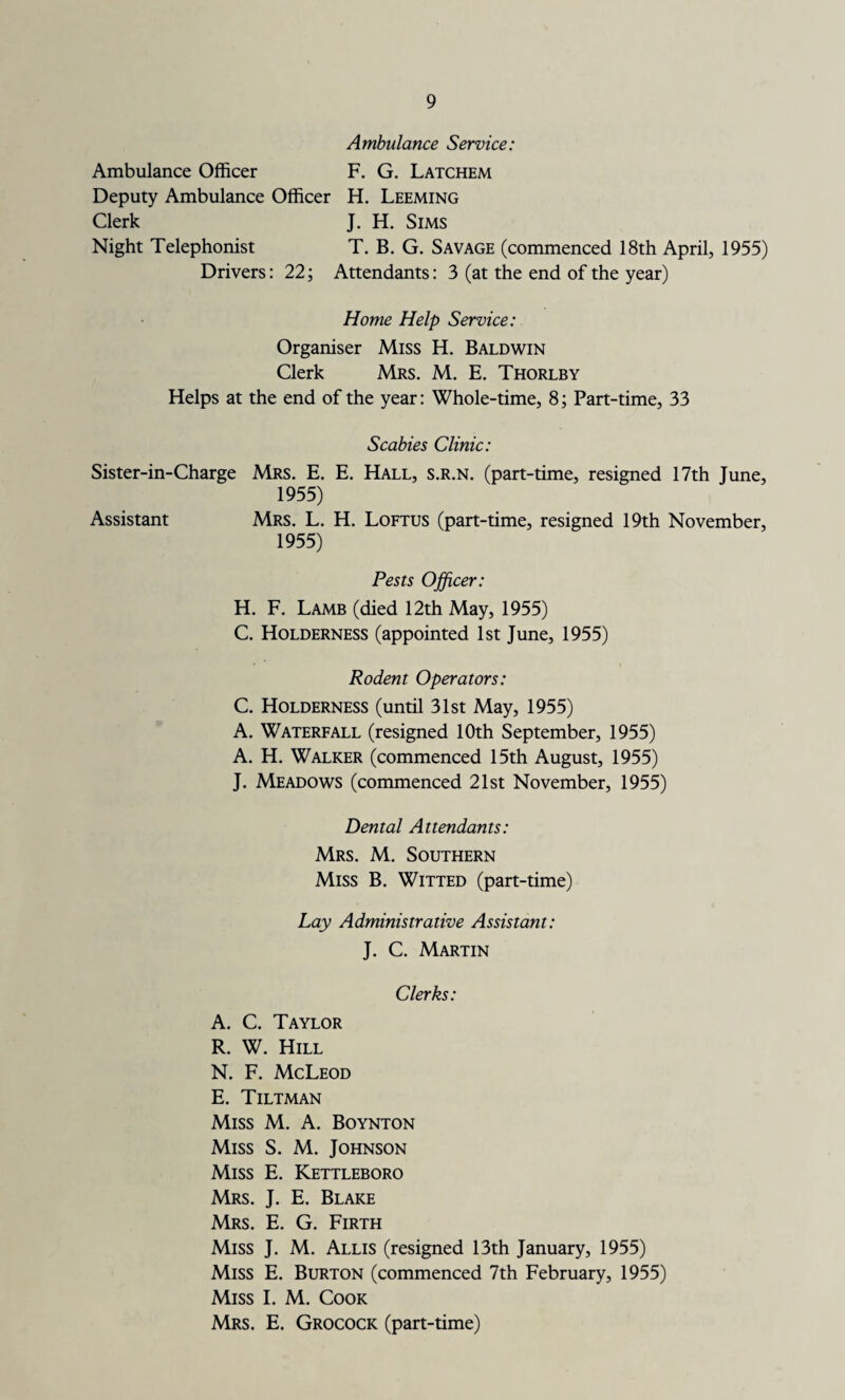 Ambulance Service: Ambulance Officer F. G. Latchem Deputy Ambulance Officer H. Leeming Clerk J. H. Sims Night Telephonist T. B. G. Savage (commenced 18th April, 1955) Drivers: 22; Attendants: 3 (at the end of the year) Home Help Service: Organiser Miss H. Baldwin Clerk Mrs. M. E. Thorlby Helps at the end of the year: Whole-time, 8; Part-time, 33 Scabies Clinic: Sister-in-Charge Mrs. E. E. Hall, s.r.n. (part-time, resigned 17th June, 1955) Assistant Mrs. L. H. Loftus (part-time, resigned 19th November, 1955) Pests Officer: H. F. Lamb (died 12th May, 1955) C. Holderness (appointed 1st June, 1955) Rodent Operators: C. Holderness (until 31st May, 1955) A. Waterfall (resigned 10th September, 1955) A. H. Walker (commenced 15th August, 1955) J. Meadows (commenced 21st November, 1955) Dental Attendants: Mrs. M. Southern Miss B. Witted (part-time) Lay Administrative Assistant: J. C. Martin Clerks: A. C. Taylor R. W. Hill N. F. McLeod E. Tiltman Miss M. A. Boynton Miss S. M. Johnson Miss E. Kettleboro Mrs. J. E. Blake Mrs. E. G. Firth Miss J. M. Allis (resigned 13th January, 1955) Miss E. Burton (commenced 7th February, 1955) Miss I. M. Cook Mrs. E. Grocock (part-time)