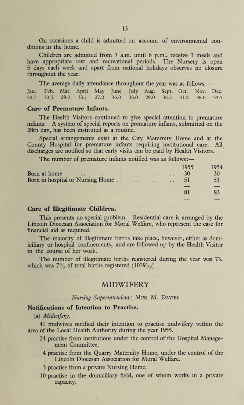 On occasions a child is admitted on account of environmental con¬ ditions in the home. Children are admitted from 7 a.m. until 6 p.m., receive 3 meals and have appropriate rest and recreational periods. The Nursery is open 5 days each week and apart from national holidays observes no closure throughout the year. The average daily attendance throughout the year was as follows:— Jan. Feb. Mar. April May June July Aug. Sept. Oct. Nov. Dec. 29.7 30.5 29.0 33.1 27.2 36.0 33.0 29.0 32.3 31.2 38.0 33.5 Care of Premature Infants. The Health Visitors continued to give special attention to premature infants. A system of special reports on premature infants, submitted on the 28th day, has been instituted as a routine. Special arrangements exist at the City Maternity Home and at the County Hospital for premature infants requiring institutional care. All discharges are notified so that early visits can be paid by Health Visitors. The number of premature infants notified was as follows:— 1955 1954 Born at home .. .. .. .. .. .. 30 30 Born in hospital or Nursing Home .. .. .. .. 51 53 81 83 Care of Illegitimate Children. This presents no special problem. Residential care is arranged by the Lincoln Diocesan Association for Moral Welfare, who represent the case for financial aid as required. The majority of illegitimate births take place, however, either as dom¬ iciliary or hospital confinements, and are followed up by the Health Visitor in the course of her work. The number of illegitimate births registered during the year was 73, which was 7% of total births registered (1039)^ MIDWIFERY Nursing Superintendent: Miss M. Davies Notifications of Intention to Practise. (a) Midwifery. 41 midwives notified their intention to practise midwifery within the area of the Local Health Authority during the year 1955. 24 practise from institutions under the control of the Hospital Manage¬ ment Committee. 4 practise from the Quarry Maternity Home, under the control of the Lincoln Diocesan Association for Moral Welfare. 3 practise from a private Nursing Home. 10 practise in the domiciliary field, one of whom works in a private capacity.