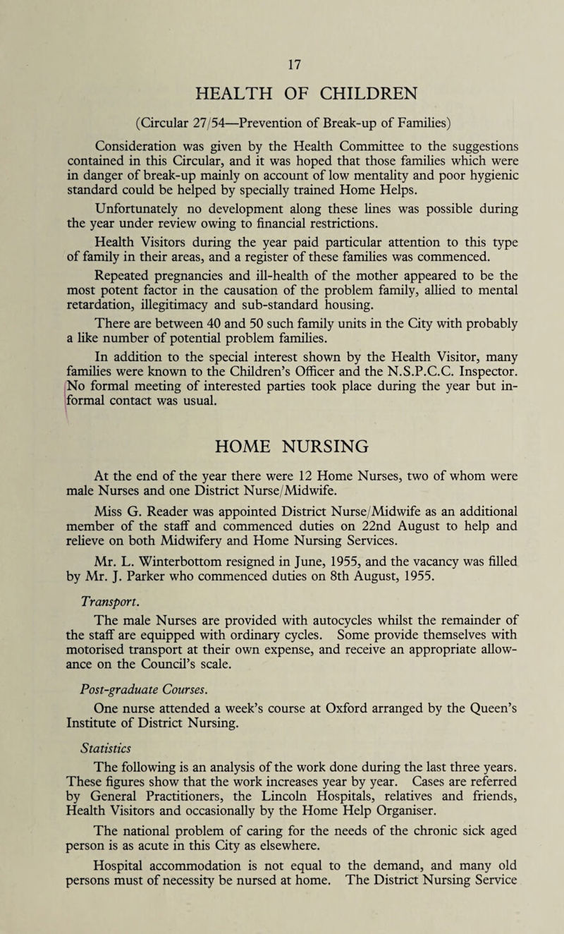 HEALTH OF CHILDREN (Circular 27/54—Prevention of Break-up of Families) Consideration was given by the Health Committee to the suggestions contained in this Circular, and it was hoped that those families which were in danger of break-up mainly on account of low mentality and poor hygienic standard could be helped by specially trained Home Helps. Unfortunately no development along these lines was possible during the year under review owing to financial restrictions. Health Visitors during the year paid particular attention to this type of family in their areas, and a register of these families was commenced. Repeated pregnancies and ill-health of the mother appeared to be the most potent factor in the causation of the problem family, allied to mental retardation, illegitimacy and sub-standard housing. There are between 40 and 50 such family units in the City with probably a like number of potential problem families. In addition to the special interest shown by the Health Visitor, many families were known to the Children’s Officer and the N.S.P.C.C. Inspector. No formal meeting of interested parties took place during the year but in¬ formal contact was usual. HOME NURSING At the end of the year there were 12 Home Nurses, two of whom were male Nurses and one District Nurse/Midwife. Miss G. Reader was appointed District Nurse/Midwife as an additional member of the staff and commenced duties on 22nd August to help and relieve on both Midwifery and Home Nursing Services. Mr. L. Winterbottom resigned in June, 1955, and the vacancy was filled by Mr. J. Parker who commenced duties on 8th August, 1955. Transport. The male Nurses are provided with autocycles whilst the remainder of the staff are equipped with ordinary cycles. Some provide themselves with motorised transport at their own expense, and receive an appropriate allow¬ ance on the Council’s scale. Post-graduate Courses. One nurse attended a week’s course at Oxford arranged by the Queen’s Institute of District Nursing. Statistics The following is an analysis of the work done during the last three years. These figures show that the work increases year by year. Cases are referred by General Practitioners, the Lincoln Hospitals, relatives and friends, Health Visitors and occasionally by the Home Help Organiser. The national problem of caring for the needs of the chronic sick aged person is as acute in this City as elsewhere. Hospital accommodation is not equal to the demand, and many old persons must of necessity be nursed at home. The District Nursing Service