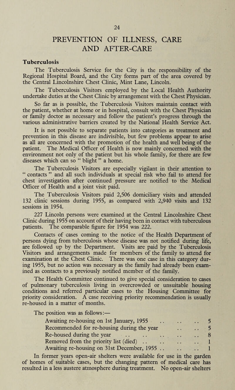 PREVENTION OF ILLNESS, CARE AND AFTER-CARE Tuberculosis The Tuberculosis Service for the City is the responsibility of the Regional Hospital Board, and the City forms part of the area covered by the Central Lincolnshire Chest Clinic, Mint Lane, Lincoln. The Tuberculosis Visitors employed by the Local Health Authority undertake duties at the Chest Clinic by arrangement with the Chest Physician. So far as is possible, the Tuberculosis Visitors maintain contact with the patient, whether at home or in hospital, consult with the Chest Physician or family doctor as necessary and follow the patient’s progress through the various administrative barriers created by the National Health Service Act. It is not possible to separate patients into categories as treatment and prevention in this disease are indivisible, but few problems appear to arise as all are concerned with the promotion of the health and well being of the patient. The Medical Officer of Health is now mainly concerned with the environment not only of the patient but his whole family, for there are few diseases which can so “ blight ” a home. The Tuberculosis Visitors are especially vigilant in their attention to “ contacts ” and all such individuals at special risk who fail to attend for chest investigation after continued pressure are notified to the Medical Officer of Health and a joint visit paid. « The Tuberculosis Visitors paid 2,506 domiciliary visits and attended 132 clinic sessions during 1955, as compared with 2,940 visits and 132 sessions in 1954. 227 Lincoln persons were examined at the Central Lincolnshire Chest Clinic during 1955 on account of their having been in contact with tuberculous patients. The comparable figure for 1954 was 222. Contacts of cases coming to the notice of the Health Department of persons dying from tuberculosis whose disease was not notified during life, are followed up by the Department. Visits are paid by the Tuberculosis Visitors and arrangements made for members of the family to attend for examination at the Chest Clinic. There was one case in this category dur¬ ing 1955, but no action was necessary as the family had already been exam¬ ined as contacts to a previously notified member of the family. The Health Committee continued to give special consideration to cases of pulmonary tuberculosis living in overcrowded or unsuitable housing conditions and referred particular cases to the Housing Committee for priority consideration. A case receiving priority recommendation is usually re-housed in a matter of months. The position was as follows:— Awaiting re-housing on 1st January, 1955 Recommended for re-housing during the year Re-housed during the year Removed from the priority list (died) Awaiting re-housing on 31st December, 1955 .. 5 5 8 1 1 In former years open-air shelters were available for use in the garden of homes of suitable cases, but the changing pattern of medical care has resulted in a less austere atmosphere during treatment. No open-air shelters