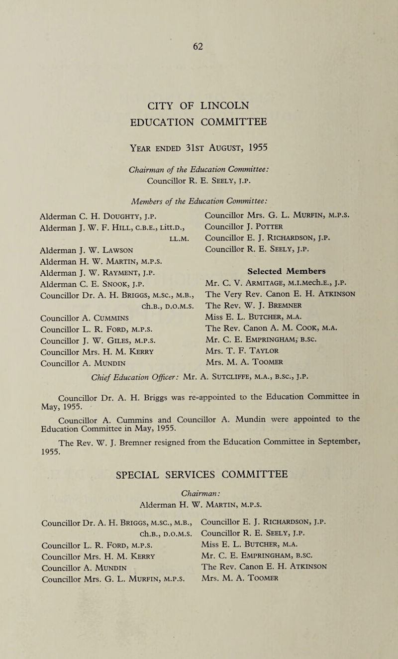 CITY OF LINCOLN EDUCATION COMMITTEE Year ended 31st August, 1955 Chairman of the Education Committee: Councillor R. E. Seely, j.p. Members of the Education Committee: Alderman C. H. Doughty, j.p. Alderman J. W. F. Hill, c.b.e., Litt.D., LL.M. Alderman J. W. Lawson Alderman H. W. Martin, m.p.s. Alderman J. W. Rayment, j.p. Alderman C. E. Snook, j.p. Councillor Dr. A. H. Briggs, m.sc., m.b., ch.B., d.o.m.s. Councillor A. Cummins Councillor L. R. Ford, m.p.s. Councillor J. W. Giles, m.p.s. Councillor Mrs. H. M. Kerry Councillor A. Mundin Chief Education Officer: Councillor Mrs. G. L. Murfin, m.p.s. Councillor J. Potter Councillor E. J. Richardson, j.p. Councillor R. E. Seely, j.p. Selected Members Mr. C. V. Armitage, M.i.Mech.E., j.p. The Very Rev. Canon E. H. Atkinson The Rev. W. J. Bremner Miss E. L. Butcher, m.a. The Rev. Canon A. M. Cook, m.a. Mr. C. E. Empringham, b.sc. Mrs. T. F. Taylor Mrs. M. A. Toomer Mr. A. Sutcliffe, m.a., b.sc., j.p. Councillor Dr. A. H. Briggs was re-appointed to the Education Committee in May, 1955. Councillor A. Cummins and Councillor A. Mundin were appointed to the Education Committee in May, 1955. The Rev. W. J. Bremner resigned from the Education Committee in September, 1955. SPECIAL SERVICES COMMITTEE Chairman: Alderman H. W. Martin, m.p.s. Councillor Dr. A. H. Briggs, m.sc., m.b., ch.B., D.O.M.S. Councillor L. R. Ford, m.p.s. Councillor Mrs. H. M. Kerry Councillor A. Mundin Councillor Mrs. G. L. Murfin, m.p.s. Councillor E. J. Richardson, j.p. Councillor R. E. Seely, j.p. Miss E. L. Butcher, m.a. Mr. C. E. Empringham, b.sc. The Rev. Canon E. H. Atkinson Mrs. M. A. Toomer