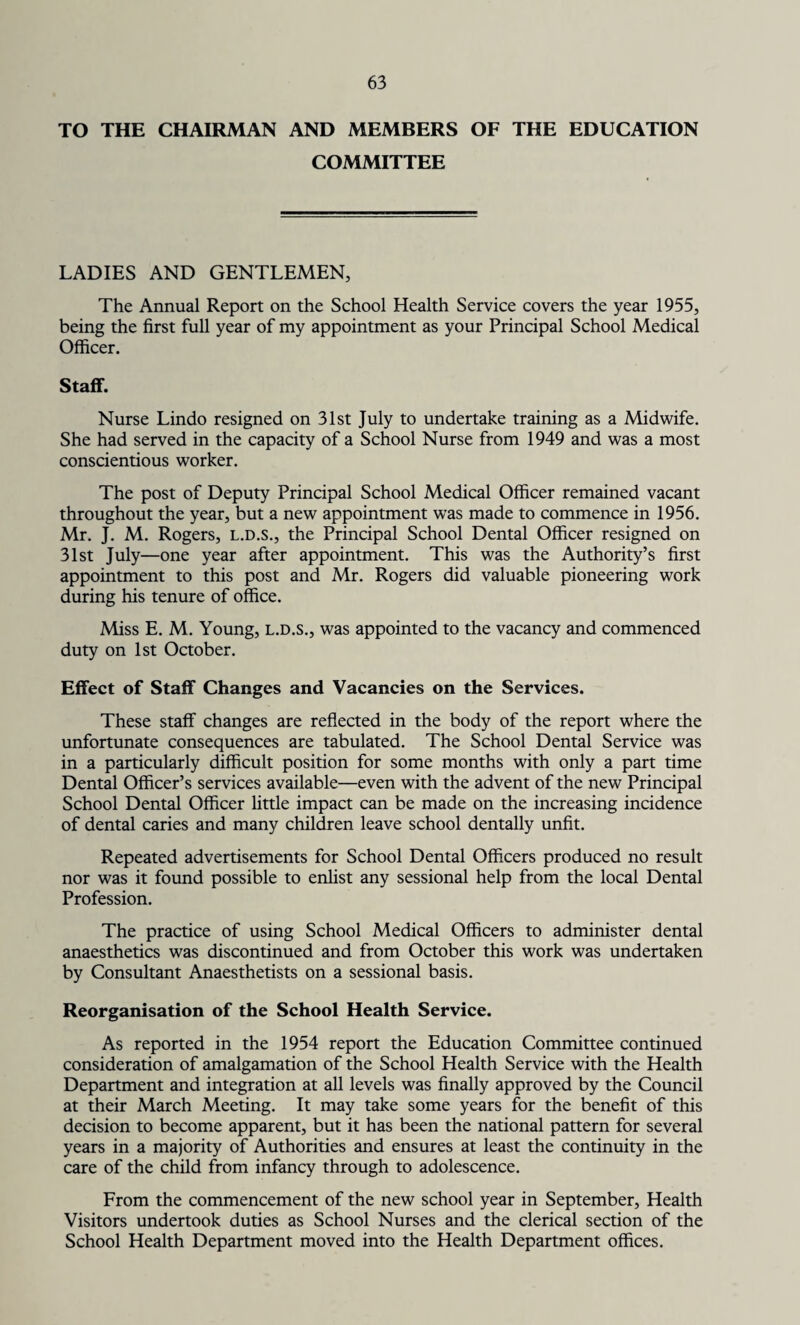 TO THE CHAIRMAN AND MEMBERS OF THE EDUCATION COMMITTEE LADIES AND GENTLEMEN, The Annual Report on the School Health Service covers the year 1955, being the first full year of my appointment as your Principal School Medical Officer. Staff. Nurse Lindo resigned on 31st July to undertake training as a Midwife. She had served in the capacity of a School Nurse from 1949 and was a most conscientious worker. The post of Deputy Principal School Medical Officer remained vacant throughout the year, but a new appointment was made to commence in 1956. Mr. J. M. Rogers, l.d.S., the Principal School Dental Officer resigned on 31st July—one year after appointment. This was the Authority’s first appointment to this post and Mr. Rogers did valuable pioneering work during his tenure of office. Miss E. M. Young, l.d.s., was appointed to the vacancy and commenced duty on 1st October. Effect of Staff Changes and Vacancies on the Services. These staff changes are reflected in the body of the report where the unfortunate consequences are tabulated. The School Dental Service was in a particularly difficult position for some months with only a part time Dental Officer’s services available—even with the advent of the new Principal School Dental Officer little impact can be made on the increasing incidence of dental caries and many children leave school dentally unfit. Repeated advertisements for School Dental Officers produced no result nor was it found possible to enlist any sessional help from the local Dental Profession. The practice of using School Medical Officers to administer dental anaesthetics was discontinued and from October this work was undertaken by Consultant Anaesthetists on a sessional basis. Reorganisation of the School Health Service. As reported in the 1954 report the Education Committee continued consideration of amalgamation of the School Health Service with the Health Department and integration at all levels was finally approved by the Council at their March Meeting. It may take some years for the benefit of this decision to become apparent, but it has been the national pattern for several years in a majority of Authorities and ensures at least the continuity in the care of the child from infancy through to adolescence. From the commencement of the new school year in September, Health Visitors undertook duties as School Nurses and the clerical section of the School Health Department moved into the Health Department offices.