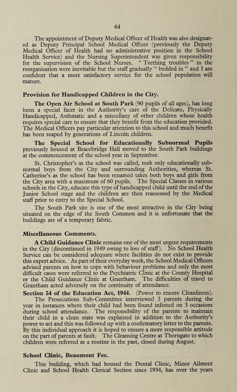 The appointment of Deputy Medical Officer of Health was also designat¬ ed as Deputy Principal School Medical Officer (previously the Deputy Medical Officer of Health had no administrative position in the School Health Service) and the Nursing Superintendent was given responsibility for the supervision of the School Nurses. “ Teething troubles ” in the reorganisation were inevitable but the staff gradually “ bedded in ” and I am confident that a more satisfactory service for the school population will mature. Provision for Handicapped Children in the City. The Open Air School at South Park (90 pupils of all ages), has long been a special facet in the Authority’s care of the Delicate, Physically Handicapped, Asthmatic and a miscellany of other children whose health requires special care to ensure that they benefit from the education provided. The Medical Officers pay particular attention to this school and much benefit has been reaped by generations of Lincoln children. The Special School for Educationally Subnormal Pupils previously housed at Bracebridge Hall moved to the South Park buildings at the commencement of the school year in September. St. Christopher’s as the school was called, took only educationally sub¬ normal boys from the City and surrounding Authorities, whereas St. Catherine’s as the school has been renamed takes both boys and girls from the City area with a maximum of 60 pupils. The Special Classes in various schools in the City, educate this type of handicapped child until the end of the Junior School stage and the children are then reassessed by the Medical staff prior to entry to the Special School. The South Park site is one of the most attractive in the City being situated on the edge of the South Common and it is unfortunate that the buildings are of a temporary fabric. Miscellaneous Comments. A Child Guidance Clinic remains one of the most urgent requirements in the City (discontinued in 1949 owing to loss of staff). No School Health Service can be considered adequate where facilities do not exist to provide this expert advice. As part of their everyday work, the School Medical Officers advised parents on how to cope with behaviour problems and only the most difficult cases were referred to the Psychiatric Clinic at the County Hospital or the Child Guidance Clinic at Grantham. The difficulties of travel to Grantham acted adversely on the continuity of attendance. Section 54 of the Education Act, 1944. (Power to ensure Cleanliness). The Prosecutions Sub-Committee interviewed 3 parents during the year in instances where their child had been found infested on 3 occasions during school attendance. The responsibility of the parents to maintain their child in a clean state was explained in addition to the Authority’s power to act and this was followed up with a confirmatory letter to the parents. By this individual approach it is hoped to ensure a more responsible attitude on the part of parents at fault. The Cleansing Centre at Thorngate to which children were referred as a routine in the past, closed during August. School Clinic, Beaumont Fee. This building, which had housed the Dental Clinic, Minor Ailment Clinic and School Health Clerical Section since 1934, has over the years