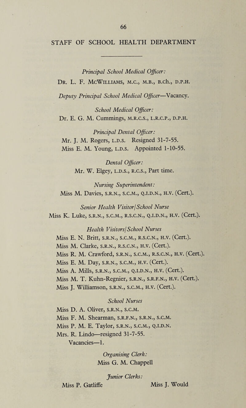 STAFF OF SCHOOL HEALTH DEPARTMENT Principal School Medical Officer: Dr. L. F. McWilliams, m.c., m.b., B.ch., d.p.h. Deputy Principal School Medical Officer—Vacancy. School Medical Officer: Dr. E. G. M. Cummings, m.r.c.s., l.r.c.p., d.p.h. Principal Dental Officer: Mr. J. M. Rogers, l.d.s. Resigned 31-7-55. Miss E. M. Young, l.d.s. Appointed 1-10-55. Dental Officer: Mr. W. Elgey, l.d.s., r.c.s.. Part time. Nursing Superintendent: Miss M. Davies, s.r.n., s.c.m., q.i.d.n., h.v. (Cert.). Senior Health Visitor/School Nurse Miss K. Luke, s.r.n., s.c.m., r.s.c.n., q.i.d.n., h.v. (Cert.). Health Visitors/ School Nurses Miss E. N. Britt, s.r.n., s.c.m., r.s.c.n., h.v. (Cert.). Miss M. Clarke, s.r.n., r.s.c.n., h.v. (Cert.). Miss R. M. Crawford, s.r.n., s.c.m., r.s.c.n., h.v. (Cert.). Miss E. M. Day, s.r.n., s.c.m., h.v. (Cert.). Miss A. Mills, s.r.n., s.c.m., q.i.d.n., h.v. (Cert.). Miss M. T. Kuhn-Regnier, S.R.N., S.R.F.N., H.V. (Cert.). Miss J. Williamson, s.r.n., s.c.m., h.v. (Cert.). School Nurses Miss D. A. Oliver, s.r.n., s.c.m. Miss F. M. Shearman, s.r.f.n., s.r.n., s.c.m. Miss P. M. E. Taylor, s.r.n., s.c.m., q.i.d.n. Mrs. R. Lindo—resigned 31-7-55. Vacancies—1. Organising Clerk: Miss G. M. Chappell Junior Clerks: Miss P. Gatliffe Miss J. Would