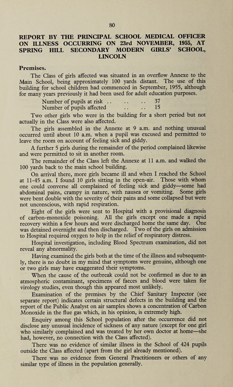 REPORT BY THE PRINCIPAL SCHOOL MEDICAL OFFICER ON ILLNESS OCCURRING ON 23rd NOVEMBER, 1955, AT SPRING HILL SECONDARY MODERN GIRLS’ SCHOOL, LINCOLN Premises. The Class of girls affected was situated in an overflow Annexe to the Main School, being approximately 100 yards distant. The use of this building for school children had commenced in September, 1955, although for many years previously it had been used for adult education purposes. Number of pupils at risk .. .. .. 37 Number of pupils affected .. .. 15 Two other girls who were in the building for a short period but not actually in the Class were also affected. The girls assembled in the Annexe at 9 a.m. and nothing unusual occurred until about 10 a.m. when a pupil was excused and permitted to leave the room on account of feeling sick and giddy. A further 5 girls during the remainder of the period complained likewise and were permitted to sit in another room. The remainder of the Class left the Annexe at 11 a.m. and walked the 100 yards back to the main school building. On arrival there, more girls became ill and when I reached the School at 11-45 a.m. I found 10 girls sitting in the open-air. Those with whom one could converse all complained of feeling sick and giddy—some had abdominal pains, crampy in nature, with nausea or vomiting. Some girls were bent double with the severity of their pains and some collapsed but were not unconscious, with rapid respiration. Eight of the girls were sent to Hospital with a provisional diagnosis of carbon-monoxide poisoning. All the girls except one made a rapid recovery within a few hours and were discharged home the same day. One was detained overnight and then discharged. Two of the girls on admission to Hospital required oxygen to help in the relief of respiratory distress. Hospital investigation, including Blood Spectrum examination, did not reveal any abnormality. Having examined the girls both at the time of the illness and subsequent¬ ly, there is no doubt in my mind that symptoms were genuine, although one or two girls may have exaggerated their symptoms. When the cause of the outbreak could not be confirmed as due to an atmospheric contaminant, specimens of faeces and blood were taken for virology studies, even though this appeared most unlikely. Examination of the premises by the Chief Sanitary Inspector (see separate report) indicates certain structural defects in the building and the report of the Public Analyst on air samples shows a concentration of Carbon Monoxide in the flue gas which, in his opinion, is extremely high. Enquiry among this School population after the occurrence did not disclose any unusual incidence of sickness of any nature (except for one girl who similarly complained and was treated by her own doctor at home—she had, however, no connection with the Class affected). There was no evidence of similar illness in the School of 424 pupils outside the Class affected (apart from the girl already mentioned). There was no evidence from General Practitioners or others of any similar type of illness in the population generally.