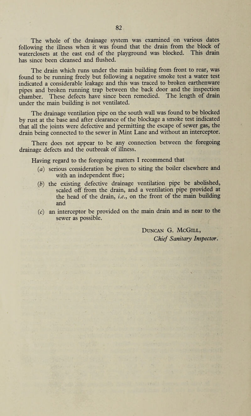 The whole of the drainage system was examined on various dates following the illness when it was found that the drain from the block of waterclosets at the east end of the playground was blocked. This drain has since been cleansed and flushed. The drain which runs under the main building from front to rear, was found to be running freely but following a negative smoke test a water test indicated a considerable leakage and this was traced to broken earthenware pipes and broken running trap between the back door and the inspection chamber. These defects have since been remedied. The length of drain under the main building is not ventilated. The drainage ventilation pipe on the south wall was found to be blocked by rust at the base and after clearance of the blockage a smoke test indicated that all the joints were defective and permitting the escape of sewer gas, the drain being connected to the sewer in Mint Lane and without an interceptor. There does not appear to be any connection between the foregoing drainage defects and the outbreak of illness. Having regard to the foregoing matters I recommend that (a) serious consideration be given to siting the boiler elsewhere and with an independent flue; (,b) the existing defective drainage ventilation pipe be abolished, scaled off from the drain, and a ventilation pipe provided at the head of the drain, i.e., on the front of the main building and (c) an interceptor be provided on the main drain and as near to the sewer as possible. Duncan G. McGill, Chief Sanitary Inspector.
