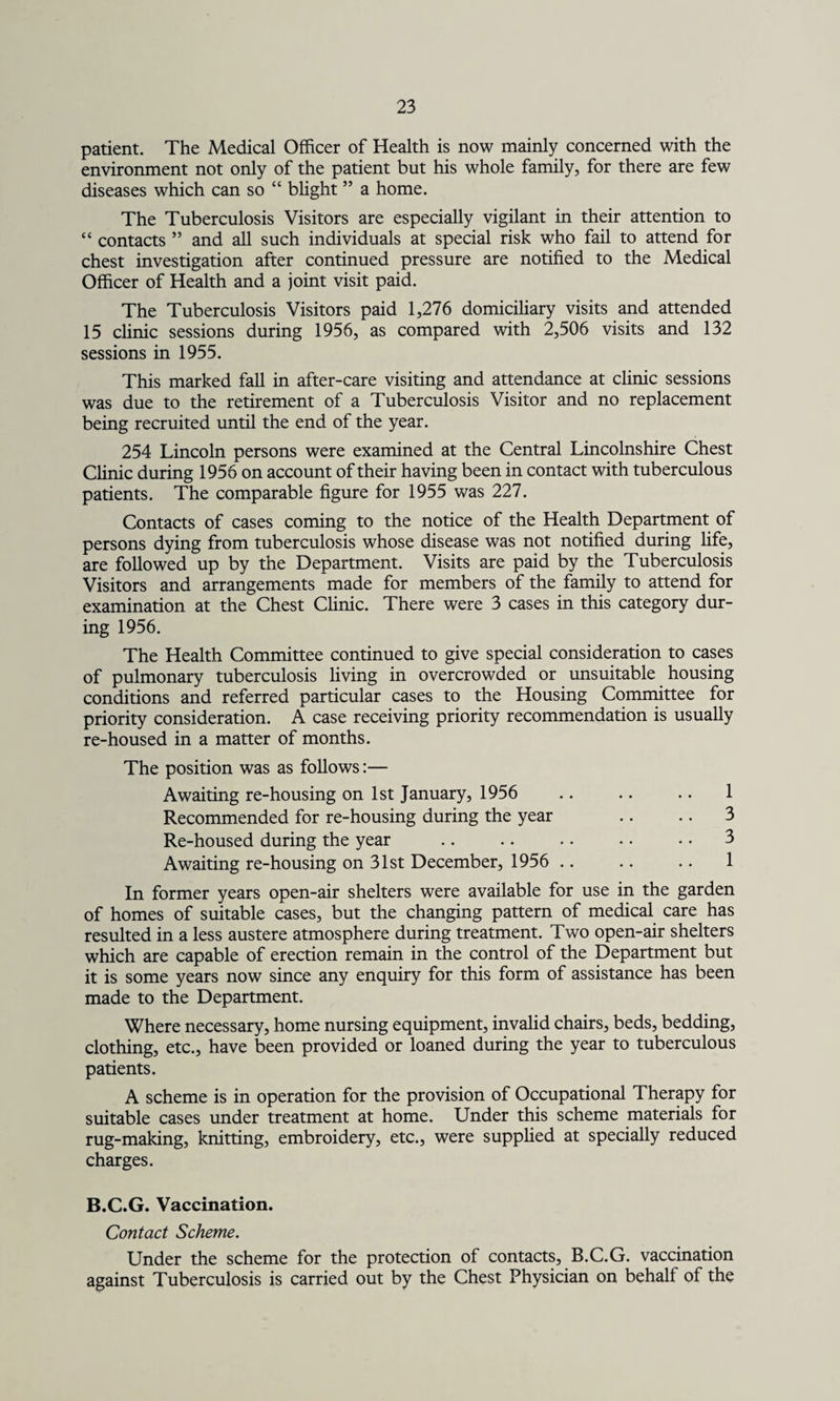 patient. The Medical Officer of Health is now mainly concerned with the environment not only of the patient but his whole family, for there are few diseases which can so “ blight ” a home. The Tuberculosis Visitors are especially vigilant in their attention to “ contacts ” and all such individuals at special risk who fail to attend for chest investigation after continued pressure are notified to the Medical Officer of Health and a joint visit paid. The Tuberculosis Visitors paid 1,276 domiciliary visits and attended 15 clinic sessions during 1956, as compared with 2,506 visits and 132 sessions in 1955. This marked fall in after-care visiting and attendance at clinic sessions was due to the retirement of a Tuberculosis Visitor and no replacement being recruited until the end of the year. 254 Lincoln persons were examined at the Central Lincolnshire Chest Clinic during 1956 on account of their having been in contact with tuberculous patients. The comparable figure for 1955 was 227. Contacts of cases coming to the notice of the Health Department of persons dying from tuberculosis whose disease was not notified during life, are followed up by the Department. Visits are paid by the Tuberculosis Visitors and arrangements made for members of the family to attend for examination at the Chest Clinic. There were 3 cases in this category dur¬ ing 1956. The Health Committee continued to give special consideration to cases of pulmonary tuberculosis living in overcrowded or unsuitable housing conditions and referred particular cases to the Housing Committee for priority consideration. A case receiving priority recommendation is usually re-housed in a matter of months. The position was as follows:— Awaiting re-housing on 1st January, 1956 .. .. .. 1 Recommended for re-housing during the year .. .. 3 Re-housed during the year .. .. .. • • • • 3 Awaiting re-housing on 31st December, 1956 .. .. .. 1 In former years open-air shelters were available for use in the garden of homes of suitable cases, but the changing pattern of medical care has resulted in a less austere atmosphere during treatment. Two open-air shelters which are capable of erection remain in the control of the Department but it is some years now since any enquiry for this form of assistance has been made to the Department. Where necessary, home nursing equipment, invalid chairs, beds, bedding, clothing, etc., have been provided or loaned during the year to tuberculous patients. A scheme is in operation for the provision of Occupational Therapy for suitable cases under treatment at home. Under this scheme materials for rug-making, knitting, embroidery, etc., were supplied at specially reduced charges. B.C.G. Vaccination. Contact Scheme. Under the scheme for the protection of contacts, B.C.G. vaccination against Tuberculosis is carried out by the Chest Physician on behalf of the