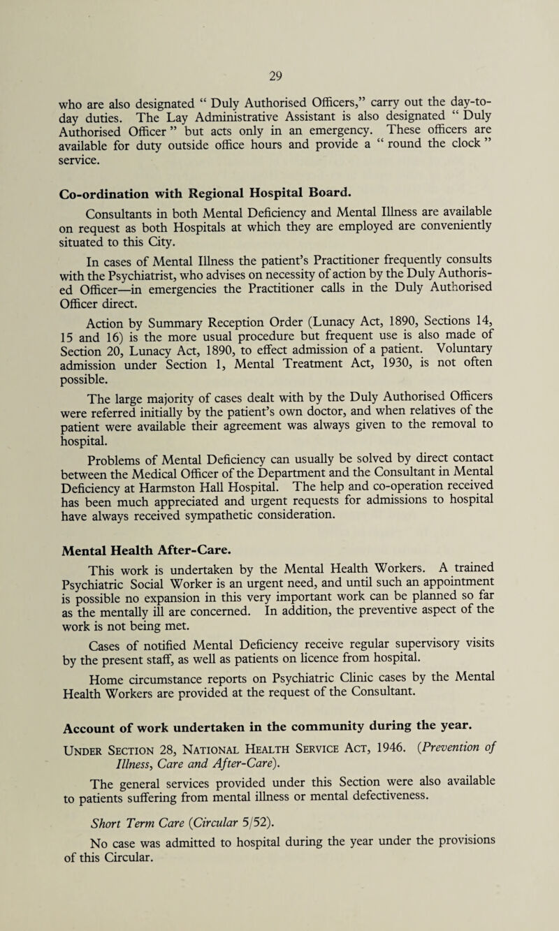 who are also designated “ Duly Authorised Officers,” carry out the day-to- day duties. The Lay Administrative Assistant is also designated “ Duly Authorised Officer” but acts only in an emergency. These officers are available for duty outside office hours and provide a “ round the clock ” service. Co-ordination with Regional Hospital Board. Consultants in both Mental Deficiency and Mental Illness are available on request as both Hospitals at which they are employed are conveniently situated to this City. In cases of Mental Illness the patient’s Practitioner frequently consults with the Psychiatrist, who advises on necessity of action by the Duly Authoris¬ ed Officer—in emergencies the Practitioner calls in the Duly Authorised Officer direct. Action by Summary Reception Order (Lunacy Act, 1890, Sections 14, 15 and 16) is the more usual procedure but frequent use is also made of Section 20, Lunacy Act, 1890, to effect admission of a patient. Voluntary admission under Section 1, Mental Treatment Act, 1930, is not often possible. The large majority of cases dealt with by the Duly Authorised Officers were referred initially by the patient’s own doctor, and when relatives of the patient were available their agreement was always given to the removal to hospital. Problems of Mental Deficiency can usually be solved by direct contact between the Medical Officer of the Department and the Consultant in Mental Deficiency at Harmston Hall Hospital. The help and co-operation received has been much appreciated and urgent requests for admissions to hospital have always received sympathetic consideration. Mental Health After-Care. This work is undertaken by the Mental Health Workers. A trained Psychiatric Social Worker is an urgent need, and until such an appointment is possible no expansion in this very important work can be planned so far as the mentally ill are concerned. In addition, the preventive aspect of the work is not being met. Cases of notified Mental Deficiency receive regular supervisory visits by the present staff, as well as patients on licence from hospital. Home circumstance reports on Psychiatric Clinic cases by the Mental Health Workers are provided at the request of the Consultant. Account of work undertaken in the community during the year. Under Section 28, National Health Service Act, 1946. (.Prevention of Illness, Care and After-Care). The general services provided under this Section were also available to patients suffering from mental illness or mental defectiveness. Short Term Care (Circular 5/52). No case was admitted to hospital during the year under the provisions of this Circular.