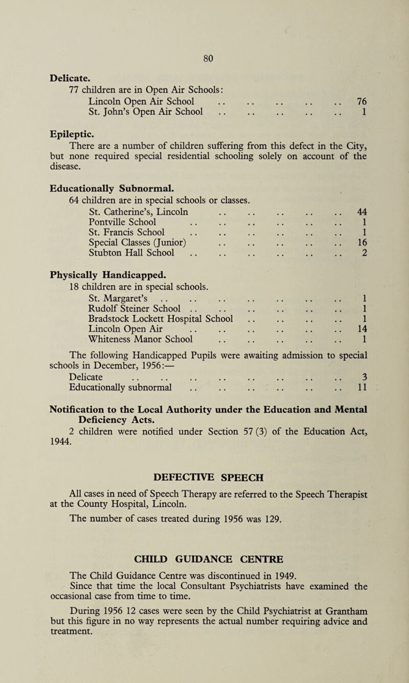 Delicate. 77 children are in Open Air Schools: Lincoln Open Air School .. .. .. .. .. 76 St. John’s Open Air School .. .. .. .. .. 1 Epileptic. There are a number of children suffering from this defect in the City, but none required special residential schooling solely on account of the disease. Educationally Subnormal. i 64 children are in special schools or classes. St. Catherine’s, Lincoln .. 44 Pontville School 1 St. Francis School 1 Special Classes (Junior) .. 16 Stubton Hall School 2 Physically Handicapped. 18 children are in special schools. St. Margaret’s 1 Rudolf Steiner School 1 Bradstock Lockett Hospital School 1 Lincoln Open Air 14 Whiteness Manor School 1 The following Handicapped Pupils were awaiting admission to special schools in December, 1956:— Delicate 3 Educationally subnormal • • • • .. 11 Notification to the Local Authority under the Education and Mental Deficiency Acts. 2 children were notified under Section 57 (3) of the Education Act, 1944. DEFECTIVE SPEECH All cases in need of Speech Therapy are referred to the Speech Therapist at the County Hospital, Lincoln. The number of cases treated during 1956 was 129. CHILD GUIDANCE CENTRE The Child Guidance Centre was discontinued in 1949. Since that time the local Consultant Psychiatrists have examined the occasional case from time to time. During 1956 12 cases were seen by the Child Psychiatrist at Grantham but this figure in no way represents the actual number requiring advice and treatment.