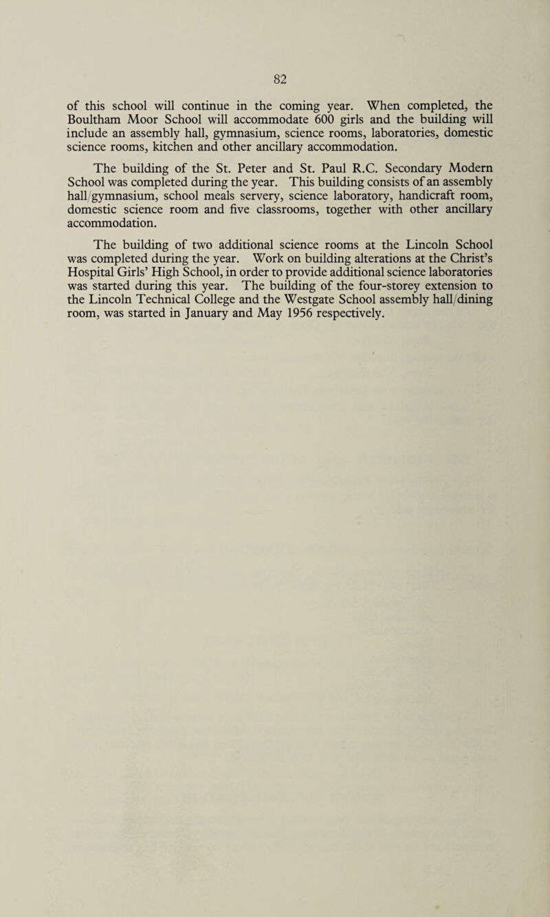 of this school will continue in the coming year. When completed, the Boultham Moor School will accommodate 600 girls and the building will include an assembly hall, gymnasium, science rooms, laboratories, domestic science rooms, kitchen and other ancillary accommodation. The building of the St. Peter and St. Paul R.C. Secondary Modern School was completed during the year. This building consists of an assembly hall gymnasium, school meals servery, science laboratory, handicraft room, domestic science room and five classrooms, together with other ancillary accommodation. The building of two additional science rooms at the Lincoln School was completed during the year. Work on building alterations at the Christ’s Hospital Girls’ High School, in order to provide additional science laboratories was started during this year. The building of the four-storey extension to the Lincoln Technical College and the Westgate School assembly hall/dining room, was started in January and May 1956 respectively.