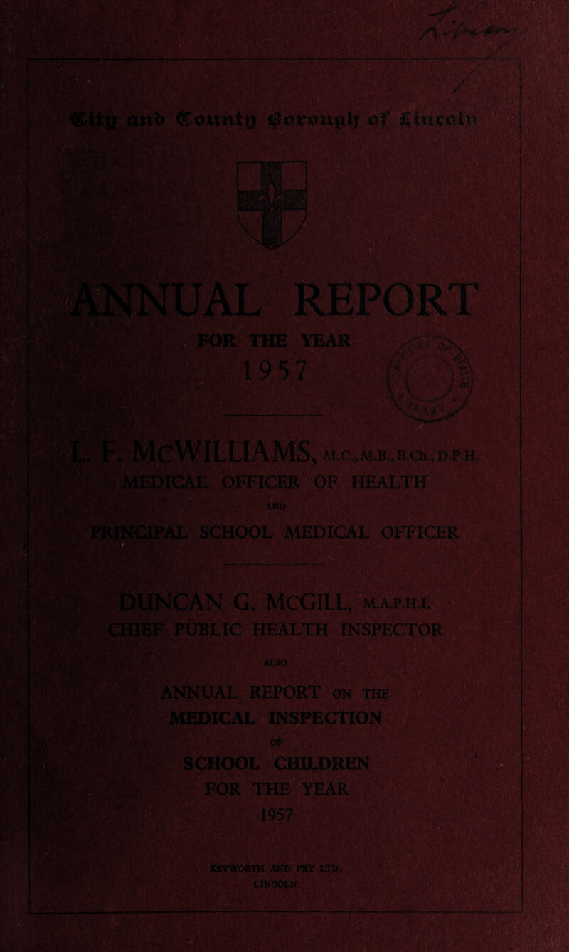 rU» Bounin gtorimgi? .of iTmcol' x FOR THE YEAR 1957 i a?' ■J. ILLIA MS, M.C., M.B., E.Ch., D.P.H MEDICAL OFFICER OF HEALTH AND m SCHOOL MEDICAL OFFICER INCAN G. MCGILL, map.hl [IEF PUBLIC HEALTH INSPECTOR ALSO ANNUAL REPORT on the •DICAL INSPECTION OF HX'- SCHOOL CHILDREN FOR THE YEAR m KBYWORTH AND FRY LTD. LINCOLN ■ ■!&»$,</■ j ■ -- . ■ .... w.--f