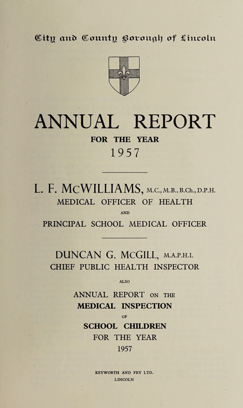 (£ity cmfc ©oitnty goroitylj of Lincoln ANNUAL REPORT FOR THE YEAR 1957 l. f. McWilliams, M.c.,M.B.,B.ch.,D.p.H. MEDICAL OFFICER OF HEALTH PRINCIPAL SCHOOL MEDICAL OFFICER DUNCAN G. MCGILL, map.h.l CHIEF PUBLIC HEALTH INSPECTOR ALSO ANNUAL REPORT on the MEDICAL INSPECTION SCHOOL CHILDREN FOR THE YEAR 1957 KEYWORTH AND FRY LTD. LINCOLN