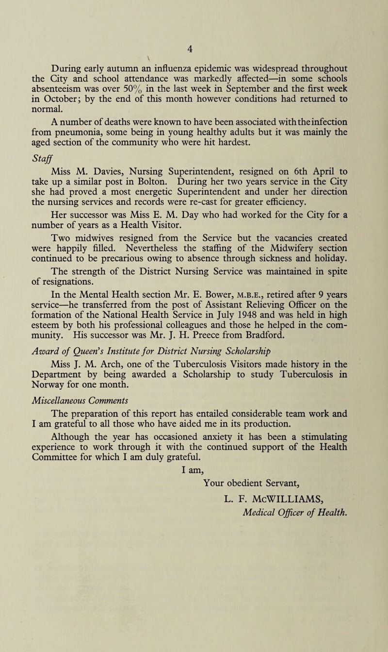 v Daring early autumn an influenza epidemic was widespread throughout the City and school attendance was markedly affected—in some schools absenteeism was over 50% in the last week in September and the first week in October; by the end of this month however conditions had returned to normal. A number of deaths were known to have been associated with the infection from pneumonia, some being in young healthy adults but it was mainly the aged section of the community who were hit hardest. Staff Miss M. Davies, Nursing Superintendent, resigned on 6th April to take up a similar post in Bolton. During her two years service in the City she had proved a most energetic Superintendent and under her direction the nursing services and records were re-cast for greater efficiency. Her successor was Miss E. M. Day who had worked for the City for a number of years as a Health Visitor. Two midwives resigned from the Service but the vacancies created were happily filled. Nevertheless the staffing of the Midwifery section continued to be precarious owing to absence through sickness and holiday. The strength of the District Nursing Service was maintained in spite of resignations. In the Mental Health section Mr. E. Bower, m.b.e., retired after 9 years service—he transferred from the post of Assistant Relieving Officer on the formation of the National Health Service in July 1948 and was held in high esteem by both his professional colleagues and those he helped in the com¬ munity. His successor was Mr. J. H. Preece from Bradford. Award of Queen's Institute for District Nursing Scholarship Miss J. M. Arch, one of the Tuberculosis Visitors made history in the Department by being awarded a Scholarship to study Tuberculosis in Norway for one month. Miscellaneous Comments The preparation of this report has entailed considerable team work and I am grateful to all those who have aided me in its production. Although the year has occasioned anxiety it has been a stimulating experience to work through it with the continued support of the Health Committee for which I am duly grateful. I am. Your obedient Servant, L. F. MCWILLIAMS, Medical Officer of Health.