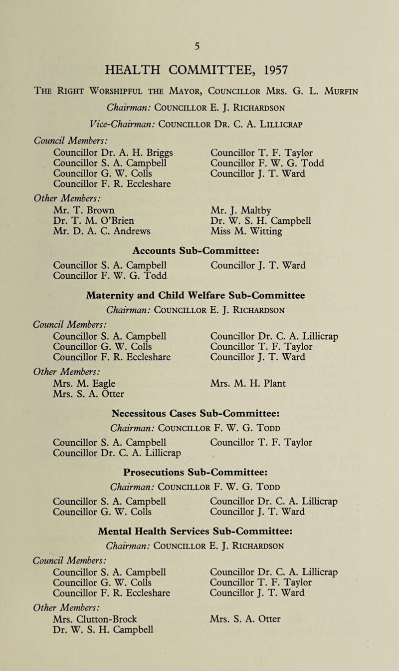 HEALTH COMMITTEE, 1957 The Right Worshipful the Mayor, Councillor Mrs. G. L. Murfin Chairman: Councillor E. J. Richardson Vice-Chairman: Councillor Dr. C. A. Lillicrap Council Members: Councillor Dr. A. H. Briggs Councillor S. A. Campbell Councillor G. W. Colls Councillor F. R. Eccleshare Other Members: Mr. T. Brown Dr. T. M. O’Brien Mr. D. A. C. Andrews Councillor T. F. Taylor Councillor F. W. G. Todd Councillor J. T. Ward Mr. J. Maltby Dr. W. S. H. Campbell Miss M. Witting Accounts Sub-Committee: Councillor S. A. Campbell Councillor J. T. Ward Councillor F. W. G. Todd Maternity and Child Welfare Sub-Committee Chairman: Councillor E. J. Richardson Council Members: Councillor S. A. Campbell Councillor G. W. Colls Councillor F. R. Eccleshare Other Members: Mrs. M. Eagle Mrs. S. A. Otter Councillor Dr. C. A. Lillicrap Councillor T. F. Taylor Councillor J. T. Ward Mrs. M. H. Plant Necessitous Cases Sub-Committee: Chairman: Councillor F. W. G. Todd Councillor S. A. Campbell Councillor T. F. Taylor Councillor Dr. C. A. Lillicrap Prosecutions Sub-Committee: Chairman: Councillor F. W. G. Todd Councillor S. A. Campbell Councillor Dr. C. A. Lillicrap Councillor G. W. Colls Councillor J. T. Ward Mental Health Services Sub-Committee: Chairman: Councillor E. J. Richardson Council Members: Councillor S. A. Campbell Councillor G. W. Colls Councillor F. R. Eccleshare Other Members: Mrs. Clutton-Brock Dr. W. S. H. Campbell Councillor Dr. C. A. Lillicrap Councillor T. F. Taylor Councillor J. T. Ward Mrs. S. A. Otter