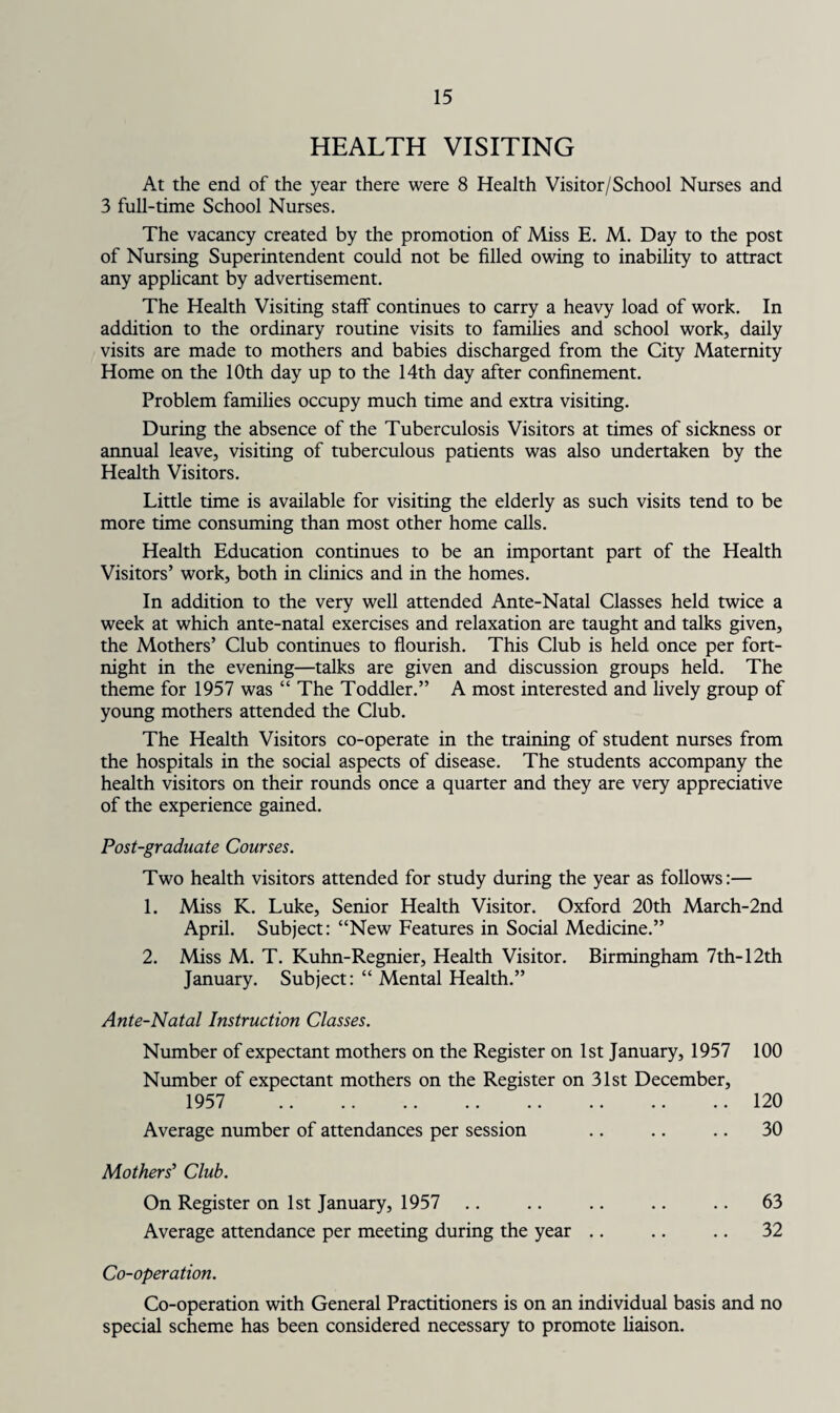 HEALTH VISITING At the end of the year there were 8 Health Visitor/School Nurses and 3 full-time School Nurses. The vacancy created by the promotion of Miss E. M. Day to the post of Nursing Superintendent could not be filled owing to inability to attract any applicant by advertisement. The Health Visiting staff continues to carry a heavy load of work. In addition to the ordinary routine visits to families and school work, daily visits are made to mothers and babies discharged from the City Maternity Home on the 10th day up to the 14th day after confinement. Problem families occupy much time and extra visiting. During the absence of the Tuberculosis Visitors at times of sickness or annual leave, visiting of tuberculous patients was also undertaken by the Health Visitors. Little time is available for visiting the elderly as such visits tend to be more time consuming than most other home calls. Health Education continues to be an important part of the Health Visitors’ work, both in clinics and in the homes. In addition to the very well attended Ante-Natal Classes held twice a week at which ante-natal exercises and relaxation are taught and talks given, the Mothers’ Club continues to flourish. This Club is held once per fort¬ night in the evening—talks are given and discussion groups held. The theme for 1957 was “ The Toddler.” A most interested and lively group of young mothers attended the Club. The Health Visitors co-operate in the training of student nurses from the hospitals in the social aspects of disease. The students accompany the health visitors on their rounds once a quarter and they are very appreciative of the experience gained. Post-graduate Courses. Two health visitors attended for study during the year as follows:— 1. Miss K. Luke, Senior Health Visitor. Oxford 20th March-2nd April. Subject: “New Features in Social Medicine.” 2. Miss M. T. Kuhn-Regnier, Health Visitor. Birmingham 7th-12th January. Subject: “ Mental Health.” Ante-Natal Instruction Classes. Number of expectant mothers on the Register on 1st January, 1957 Number of expectant mothers on the Register on 31st December, 1957 . Average number of attendances per session Mothers' Club. On Register on 1st January, 1957 Average attendance per meeting during the year Co-operation. Co-operation with General Practitioners is on an individual basis and no special scheme has been considered necessary to promote liaison. 100 120 30 63 32