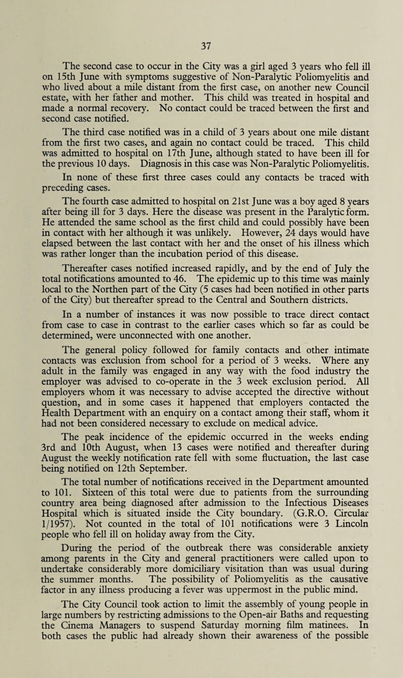 The second case to occur in the City was a girl aged 3 years who fell ill on 15th June with symptoms suggestive of Non-Paralytic Poliomyelitis and who lived about a mile distant from the first case, on another new Council estate, with her father and mother. This child was treated in hospital and made a normal recovery. No contact could be traced between the first and second case notified. The third case notified was in a child of 3 years about one mile distant from the first two cases, and again no contact could be traced. This child was admitted to hospital on 17th June, although stated to have been ill for the previous 10 days. Diagnosis in this case was Non-Paralytic Poliomyelitis. In none of these first three cases could any contacts be traced with preceding cases. The fourth case admitted to hospital on 21st June was a boy aged 8 years after being ill for 3 days. Here the disease was present in the Paralytic form. He attended the same school as the first child and could possibly have been in contact with her although it was unlikely. However, 24 days would have elapsed between the last contact with her and the onset of his illness which was rather longer than the incubation period of this disease. Thereafter cases notified increased rapidly, and by the end of July the total notifications amounted to 46. The epidemic up to this time was mainly local to the Northen part of the City (5 cases had been notified in other parts of the City) but thereafter spread to the Central and Southern districts. In a number of instances it was now possible to trace direct contact from case to case in contrast to the earlier cases which so far as could be determined, were unconnected with one another. The general policy followed for family contacts and other intimate contacts was exclusion from school for a period of 3 weeks. Where any adult in the family was engaged in any way with the food industry the employer was advised to co-operate in the 3 week exclusion period. All employers whom it was necessary to advise accepted the directive without question, and in some cases it happened that employers contacted the Health Department with an enquiry on a contact among their staff, whom it had not been considered necessary to exclude on medical advice. The peak incidence of the epidemic occurred in the weeks ending 3rd and 10th August, when 13 cases were notified and thereafter during August the weekly notification rate fell with some fluctuation, the last case being notified on 12th September. The total number of notifications received in the Department amounted to 101. Sixteen of this total were due to patients from the surrounding country area being diagnosed after admission to the Infectious Diseases Hospital which is situated inside the City boundary. (G.R.O. Circular 1/1957). Not counted in the total of 101 notifications were 3 Lincoln people who fell ill on holiday away from the City. During the period of the outbreak there was considerable anxiety among parents in the City and general practitioners were called upon to undertake considerably more domiciliary visitation than was usual during the summer months. The possibility of Poliomyelitis as the causative factor in any illness producing a fever was uppermost in the public mind. The City Council took action to limit the assembly of young people in large numbers by restricting admissions to the Open-air Baths and requesting the Cinema Managers to suspend Saturday morning film matinees. In both cases the public had already shown their awareness of the possible