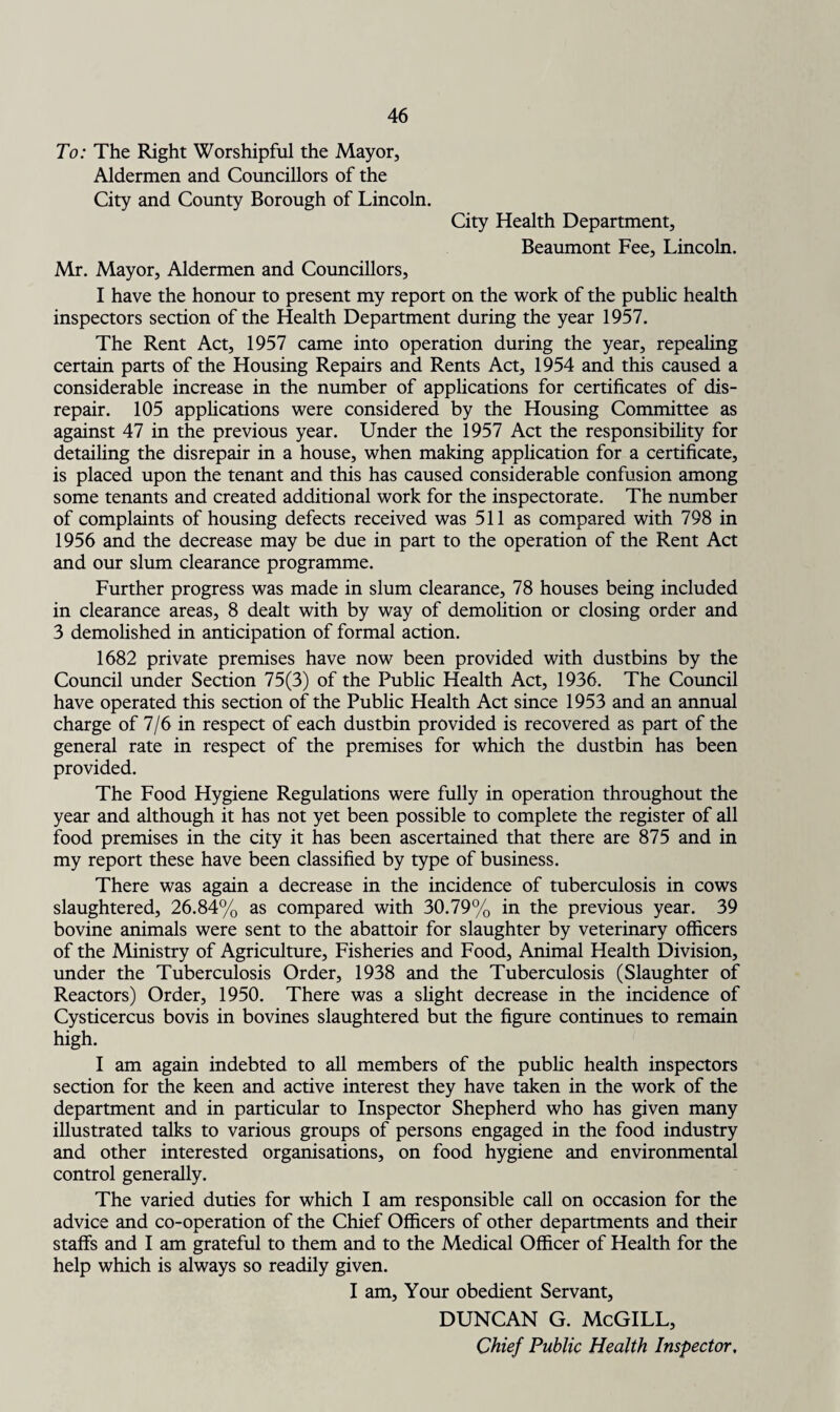 To: The Right Worshipful the Mayor, Aldermen and Councillors of the City and County Borough of Lincoln. City Health Department, Beaumont Fee, Lincoln. Mr. Mayor, Aldermen and Councillors, I have the honour to present my report on the work of the public health inspectors section of the Health Department during the year 1957. The Rent Act, 1957 came into operation during the year, repealing certain parts of the Housing Repairs and Rents Act, 1954 and this caused a considerable increase in the number of applications for certificates of dis¬ repair. 105 applications were considered by the Housing Committee as against 47 in the previous year. Under the 1957 Act the responsibility for detailing the disrepair in a house, when making application for a certificate, is placed upon the tenant and this has caused considerable confusion among some tenants and created additional work for the inspectorate. The number of complaints of housing defects received was 511 as compared with 798 in 1956 and the decrease may be due in part to the operation of the Rent Act and our slum clearance programme. Further progress was made in slum clearance, 78 houses being included in clearance areas, 8 dealt with by way of demolition or closing order and 3 demolished in anticipation of formal action. 1682 private premises have now been provided with dustbins by the Council under Section 75(3) of the Public Health Act, 1936. The Council have operated this section of the Public Health Act since 1953 and an annual charge of 7/6 in respect of each dustbin provided is recovered as part of the general rate in respect of the premises for which the dustbin has been provided. The Food Hygiene Regulations were fully in operation throughout the year and although it has not yet been possible to complete the register of all food premises in the city it has been ascertained that there are 875 and in my report these have been classified by type of business. There was again a decrease in the incidence of tuberculosis in cows slaughtered, 26.84% as compared with 30.79% in the previous year. 39 bovine animals were sent to the abattoir for slaughter by veterinary officers of the Ministry of Agriculture, Fisheries and Food, Animal Health Division, under the Tuberculosis Order, 1938 and the Tuberculosis (Slaughter of Reactors) Order, 1950. There was a slight decrease in the incidence of Cysticercus bovis in bovines slaughtered but the figure continues to remain high. I am again indebted to all members of the public health inspectors section for the keen and active interest they have taken in the work of the department and in particular to Inspector Shepherd who has given many illustrated talks to various groups of persons engaged in the food industry and other interested organisations, on food hygiene and environmental control generally. The varied duties for which I am responsible call on occasion for the advice and co-operation of the Chief Officers of other departments and their staffs and I am grateful to them and to the Medical Officer of Health for the help which is always so readily given. I am. Your obedient Servant, DUNCAN G. McGILL,