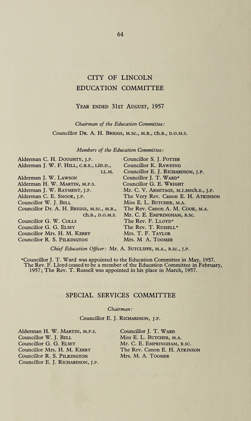 CITY OF LINCOLN EDUCATION COMMITTEE Year ended 31st August, 1957 Chairman of the Education Committee: Councillor Dr. A. H. Briggs, m.sc., m.b., ch.B., d.o.m.s. Members of the Education Committee: Alderman C. H. Doughty, j.p. Alderman J. W. F. Hill, c.b.e., Litt.D., LL.M. Alderman J. W. Lawson Alderman H. W. Martin, m.p.s. Alderman J. W. Rayment, j.p. Alderman C. E. Snook, j.p. Councillor W. J. Bell Councillor Dr. A. H. Briggs, m.sc., m.b., Ch.B., D.O.M.S. Councillor G. W. Colls Councillor G. G. Elsey Councillor Mrs. H. M. Kerry Councillor R. S. Pilkington Councillor S. J. Potter Councillor K. Rawding Councillor E. J. Richardson, j.p. Councillor J. T. Ward* Councillor G. E. Wright Mr. C. V. Armitage, M.i.Mech.E., j.p. The Very Rev. Canon E. H. Atkinson Miss E. L. Butcher, m.a. The Rev. Canon A. M. Cook, m.a. Mr. C. E. Empringham, b.sc. The Rev. F. Lloyd* The Rev. T. Russell* Mrs. T. F. Taylor Mrs. M A. Toomer Chief Education Officer: Mr. A. Sutcliffe, m.a., b.sc., j.p. ’Councillor J. T. Ward was appointed to the Education Committee in May, 1957. The Rev. F. Lloyd ceased to be a member of the Education Committee in February, 1957; The Rev. T. Russell was appointed in his place in March, 1957. SPECIAL SERVICES COMMITTEE Chairman: Councillor E. Alderman H. W. Martin, m.p.s. Councillor W. J. Bell Councillor G. G. Elsey Councillor Mrs. H. M. Kerry Councillor R. S. Pilkington Councillor E. J. Richardson, j.p. J. Richardson, j.p. Councillor J. T. Ward Miss E. L. Butcher, m.a. Mr. C. E. Empringham, b.sc. The Rev. Canon E. H. Atkinson Mrs. M. A. Toomer