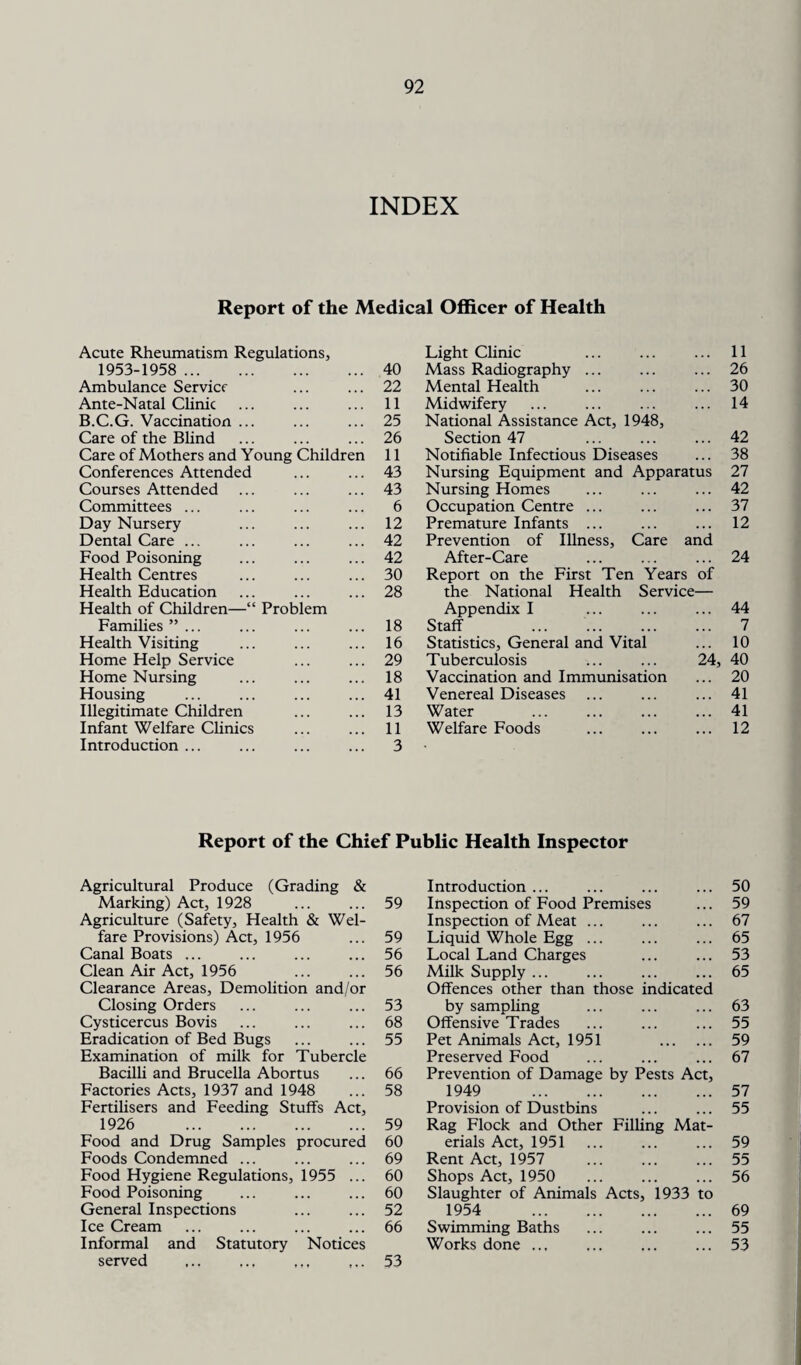 INDEX Report of the Medical Officer of Health Acute Rheumatism Regulations, 1953-1958 . 40 Ambulance Service 22 Ante-Natal Clinic 11 B.C.G. Vaccination ... 25 Care of the Blind 26 Care of Mothers and Young Children 11 Conferences Attended 43 Courses Attended 43 Committees ... 6 Day Nursery 12 Dental Care ... 42 Food Poisoning 42 Health Centres 30 Health Education Health of Children—“ Problem 28 Families ”... 18 Health Visiting 16 Home Help Service 29 Home Nursing 18 Housing 41 Illegitimate Children 13 Infant Welfare Clinics 11 Introduction ... 3 Light Clinic ... ... ... 11 Mass Radiography ... ... ... 26 Mental Health ... ... ... 30 Midwifery ... ... ... ... 14 National Assistance Act, 1948, Section 47 ... ... ... 42 Notifiable Infectious Diseases ... 38 Nursing Equipment and Apparatus 27 Nursing Homes ... ... ... 42 Occupation Centre ... ... ... 37 Premature Infants ... ... ... 12 Prevention of Illness, Care and After-Care ... ... ... 24 Report on the First Ten Years of the National Health Service— Appendix I ... ... ... 44 Staff ... . 7 Statistics, General and Vital ... 10 Tuberculosis ... ... 24, 40 Vaccination and Immunisation ... 20 Venereal Diseases ... ... ... 41 Water .41 Welfare Foods . 12 Report of the Chief Public Health Inspector Agricultural Produce (Grading & Introduction ... 50 Marking) Act, 1928 59 Inspection of Food Premises 59 Agriculture (Safety, Health & Wel¬ Inspection of Meat ... 67 fare Provisions) Act, 1956 59 Liquid Whole Egg ... 65 Canal Boats ... 56 Local Land Charges 53 Clean Air Act, 1956 Clearance Areas, Demolition and/or 56 Milk Supply ... Offences other than those indicated 65 Closing Orders 53 by sampling 63 Cysticercus Bovis 68 Offensive Trades 55 Eradication of Bed Bugs 55 Pet Animals Act, 1951 . 59 Examination of milk for Tubercle Preserved Food 67 Bacilli and Brucella Abortus 66 Prevention of Damage by Pests Act, Factories Acts, 1937 and 1948 58 1949 . 57 Fertilisers and Feeding Stuffs Act, Provision of Dustbins 55 1926 . 59 Rag Flock and Other Filling Mat¬ Food and Drug Samples procured 60 erials Act, 1951 59 Foods Condemned ... 69 Rent Act, 1957 55 Food Hygiene Regulations, 1955 ... 60 Shops Act, 1950 56 Food Poisoning 60 Slaughter of Animals Acts, 1933 to General Inspections 52 1954 . 69 Ice Cream 66 Swimming Baths 55 Informal and Statutory Notices served 53 Works done ... 53