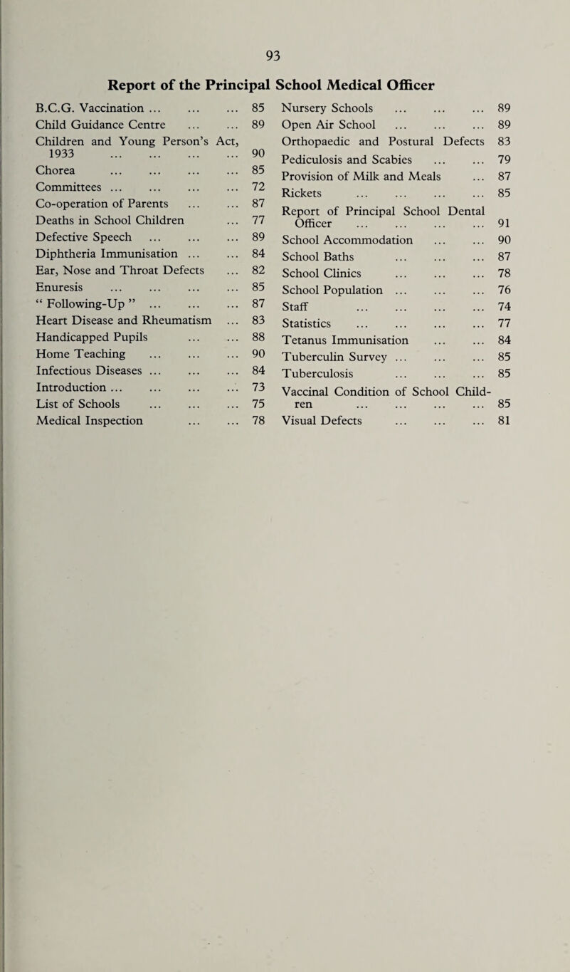 Report of the Principal B.C.G. Vaccination ... 85 Child Guidance Centre 89 Children and Young Person’s Act, 1933 . 90 Chorea 85 Committees ... 72 Co-operation of Parents 87 Deaths in School Children 77 Defective Speech 89 Diphtheria Immunisation ... 84 Ear, Nose and Throat Defects 82 Enuresis 85 “ Following-Up ” ... 87 Heart Disease and Rheumatism 83 Handicapped Pupils 88 Home Teaching 90 Infectious Diseases ... 84 Introduction ... 73 List of Schools 75 Medical Inspection 78 School Medical Officer Nursery Schools ... ... ... 89 Open Air School ... ... ... 89 Orthopaedic and Postural Defects 83 Pediculosis and Scabies ... ... 79 Provision of Milk and Meals ... 87 Rickets ... ... ... ... 85 Report of Principal School Dental Officer ... ... ... ... 91 School Accommodation ... ... 90 School Baths ... ... ... 87 School Clinics ... ... ... 78 School Population ... ... ... 76 Staff . 74 Statistics ... ... ... ... 77 Tetanus Immunisation ... ... 84 Tuberculin Survey ... ... ... 85 Tuberculosis ... ... ... 85 Vaccinal Condition of School Child¬ ren ... ... ... ... 85 Visual Defects ... ... ... 81