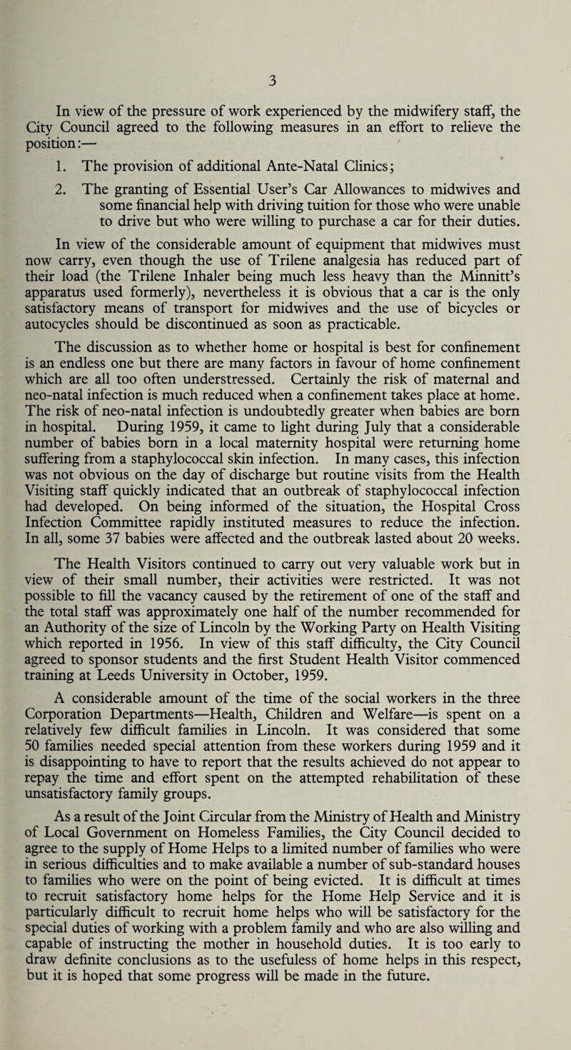 In view of the pressure of work experienced by the midwifery staff, the City Council agreed to the following measures in an effort to relieve the position:— 1. The provision of additional Ante-Natal Clinics; 2. The granting of Essential User’s Car Allowances to midwives and some financial help with driving tuition for those who were unable to drive but who were willing to purchase a car for their duties. In view of the considerable amount of equipment that midwives must now carry, even though the use of Trilene analgesia has reduced part of their load (the Trilene Inhaler being much less heavy than the Minnitt’s apparatus used formerly), nevertheless it is obvious that a car is the only satisfactory means of transport for midwives and the use of bicycles or autocycles should be discontinued as soon as practicable. The discussion as to whether home or hospital is best for confinement is an endless one but there are many factors in favour of home confinement which are all too often understressed. Certainly the risk of maternal and neo-natal infection is much reduced when a confinement takes place at home. The risk of neo-natal infection is undoubtedly greater when babies are born in hospital. During 1959, it came to fight during July that a considerable number of babies born in a local maternity hospital were returning home suffering from a staphylococcal skin infection. In many cases, this infection was not obvious on the day of discharge but routine visits from the Health Visiting staff quickly indicated that an outbreak of staphylococcal infection had developed. On being informed of the situation, the Hospital Cross Infection Committee rapidly instituted measures to reduce the infection. In all, some 37 babies were affected and the outbreak lasted about 20 weeks. The Health Visitors continued to carry out very valuable work but in view of their small number, their activities were restricted. It was not possible to fill the vacancy caused by the retirement of one of the staff and the total staff was approximately one half of the number recommended for an Authority of the size of Lincoln by the Working Party on Health Visiting which reported in 1956. In view of this staff difficulty, the City Council agreed to sponsor students and the first Student Health Visitor commenced training at Leeds University in October, 1959. A considerable amount of the time of the social workers in the three Corporation Departments—Health, Children and Welfare—is spent on a relatively few difficult families in Lincoln. It was considered that some 50 families needed special attention from these workers during 1959 and it is disappointing to have to report that the results achieved do not appear to repay the time and effort spent on the attempted rehabilitation of these unsatisfactory family groups. As a result of the Joint Circular from the Ministry of Health and Ministry of Local Government on Homeless Families, the City Council decided to agree to the supply of Home Helps to a limited number of families who were in serious difficulties and to make available a number of sub-standard houses to families who were on the point of being evicted. It is difficult at times to recruit satisfactory home helps for the Home Help Service and it is particularly difficult to recruit home helps who will be satisfactory for the special duties of working with a problem family and who are also willing and capable of instructing the mother in household duties. It is too early to draw definite conclusions as to the usefuless of home helps in this respect, but it is hoped that some progress will be made in the future.