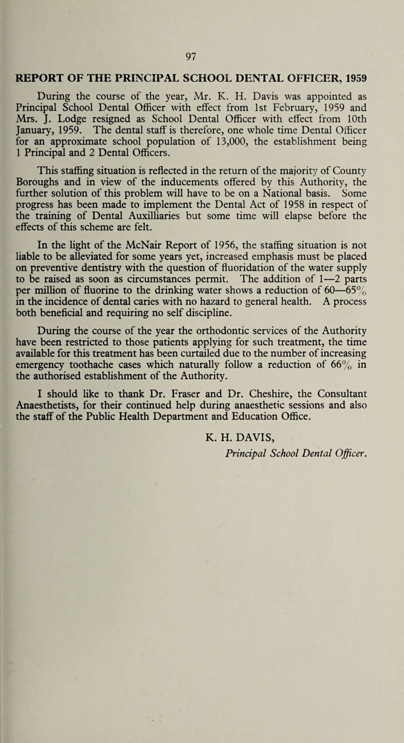 REPORT OF THE PRINCIPAL SCHOOL DENTAL OFFICER, 1959 During the course of the year, Mr. K. H. Davis was appointed as Principal School Dental Officer with effect from 1st February, 1959 and Mrs. J. Lodge resigned as School Dental Officer with effect from 10th January, 1959. The dental staff is therefore, one whole time Dental Officer for an approximate school population of 13,000, the establishment being 1 Principal and 2 Dental Officers. This staffing situation is reflected in the return of the majority of County Boroughs and in view of the inducements offered by this Authority, the further solution of this problem will have to be on a National basis. Some progress has been made to implement the Dental Act of 1958 in respect of the training of Dental Auxiliaries but some time will elapse before the effects of this scheme are felt. In the light of the McNair Report of 1956, the staffing situation is not liable to be alleviated for some years yet, increased emphasis must be placed on preventive dentistry with the question of fluoridation of the water supply to be raised as soon as circumstances permit. The addition of 1—2 parts per million of fluorine to the drinking water shows a reduction of 60—65% in the incidence of dental caries with no hazard to general health. A process both beneficial and requiring no self discipline. During the course of the year the orthodontic services of the Authority have been restricted to those patients applying for such treatment, the time available for this treatment has been curtailed due to the number of increasing emergency toothache cases which naturally follow a reduction of 66% in the authorised establishment of the Authority. I should like to thank Dr. Fraser and Dr. Cheshire, the Consultant Anaesthetists, for their continued help during anaesthetic sessions and also the staff of the Public Health Department and Education Office. K. H. DAVIS, Principal School Dental Officer.