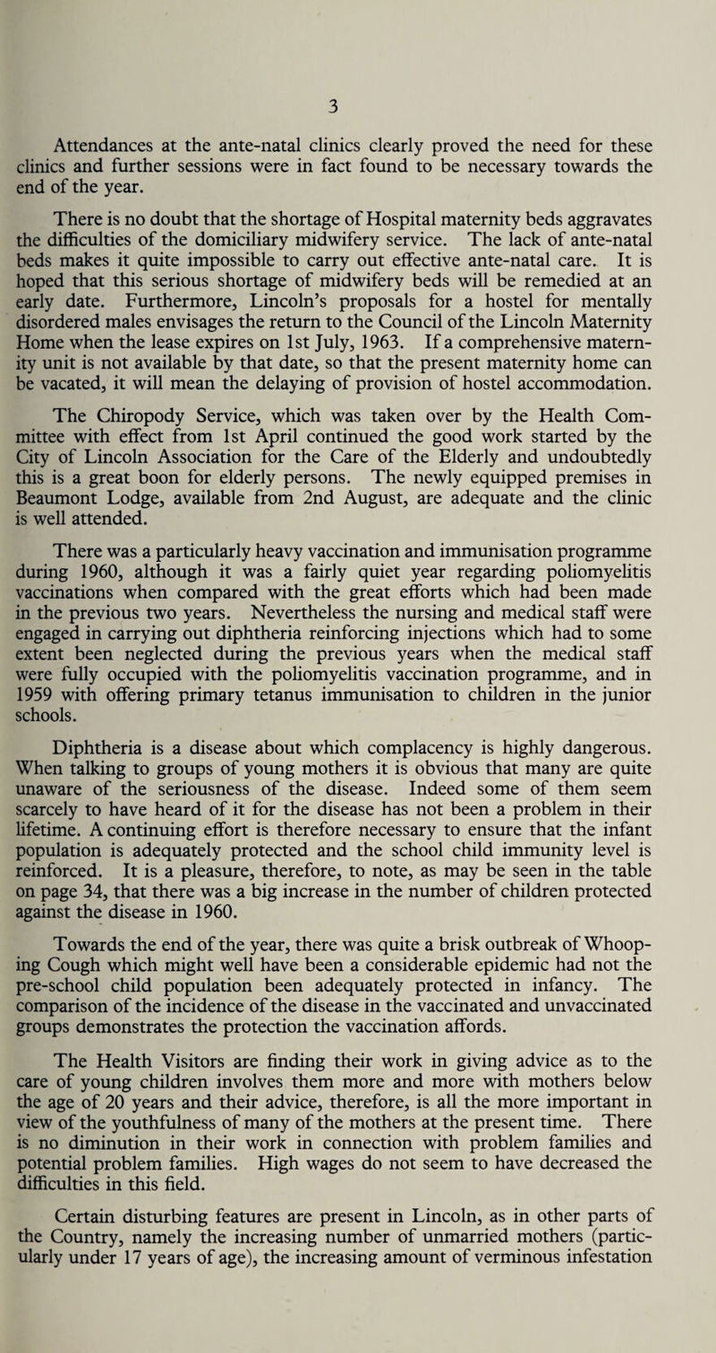 Attendances at the ante-natal clinics clearly proved the need for these clinics and further sessions were in fact found to be necessary towards the end of the year. There is no doubt that the shortage of Hospital maternity beds aggravates the difficulties of the domiciliary midwifery service. The lack of ante-natal beds makes it quite impossible to carry out effective ante-natal care. It is hoped that this serious shortage of midwifery beds will be remedied at an early date. Furthermore, Lincoln’s proposals for a hostel for mentally disordered males envisages the return to the Council of the Lincoln Maternity Home when the lease expires on 1st July, 1963. If a comprehensive matern¬ ity unit is not available by that date, so that the present maternity home can be vacated, it will mean the delaying of provision of hostel accommodation. The Chiropody Service, which was taken over by the Health Com¬ mittee with effect from 1st April continued the good work started by the City of Lincoln Association for the Care of the Elderly and undoubtedly this is a great boon for elderly persons. The newly equipped premises in Beaumont Lodge, available from 2nd August, are adequate and the clinic is well attended. There was a particularly heavy vaccination and immunisation programme during 1960, although it was a fairly quiet year regarding poliomyelitis vaccinations when compared with the great efforts which had been made in the previous two years. Nevertheless the nursing and medical staff were engaged in carrying out diphtheria reinforcing injections which had to some extent been neglected during the previous years when the medical staff were fully occupied with the poliomyelitis vaccination programme, and in 1959 with offering primary tetanus immunisation to children in the junior schools. Diphtheria is a disease about which complacency is highly dangerous. When talking to groups of young mothers it is obvious that many are quite unaware of the seriousness of the disease. Indeed some of them seem scarcely to have heard of it for the disease has not been a problem in their lifetime. A continuing effort is therefore necessary to ensure that the infant population is adequately protected and the school child immunity level is reinforced. It is a pleasure, therefore, to note, as may be seen in the table on page 34, that there was a big increase in the number of children protected against the disease in 1960. Towards the end of the year, there was quite a brisk outbreak of Whoop¬ ing Cough which might well have been a considerable epidemic had not the pre-school child population been adequately protected in infancy. The comparison of the incidence of the disease in the vaccinated and unvaccinated groups demonstrates the protection the vaccination affords. The Health Visitors are finding their work in giving advice as to the care of young children involves them more and more with mothers below the age of 20 years and their advice, therefore, is all the more important in view of the youthfulness of many of the mothers at the present time. There is no diminution in their work in connection with problem families and potential problem families. High wages do not seem to have decreased the difficulties in this field. Certain disturbing features are present in Lincoln, as in other parts of the Country, namely the increasing number of unmarried mothers (partic¬ ularly under 17 years of age), the increasing amount of verminous infestation