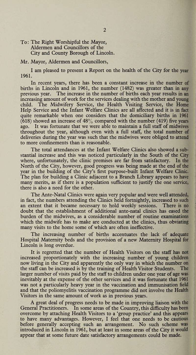 To: The Right Worshipful the Mayor, Aldermen and Councillors of the City and County Borough of Lincoln. Mr. Mayor, Aldermen and Councillors, I am pleased to present a Report on the health of the City for the year 1961. In recent years, there has been a constant increase in the number of births in Lincoln and in 1961, the number (1482) was greater than in any previous year. The increase in the number of births each year results in an increasing amount of work for the services dealing with the mother and young child. The Midwifery Service, the Health Visiting Service, the Home Help Service and the Infant Welfare Clinics are all affected and it is in fact quite remarkable when one considers that the domiciliary births in 1961 (618) showed an increase of 48% compared with the number (419) five years ago. It was fortunate that we were able to maintain a full staff of midwives throughout the year, although even with a full staff, the total number of deliveries during the year was such that the midwives were obliged to attend to more confinements than is reasonable. The total attendances at the Infant Welfare Clinics also showed a sub¬ stantial increase and this was noticed particularly in the South of the City where, unfortunately, the clinic premises are far from satisfactory. In the North of the City, however, good progress was being made at the end of the year in the building of the City’s first purpose-built Infant Welfare Clinic. The plan for building a Clinic adjacent to a Branch Library appears to have many merits, as if there is a population sufficient to justify the one service, there is also a need for the other. The Ante-Natal Clinics were again very popular and were well attended, in fact, the numbers attending the Clinics held fortnightly, increased to such an extent that it became necessary to hold weekly sessions. There is no doubt that the establishment of additional ante-natal clinics has eased the burden of the midwives, as a considerable number of routine examinations which the midwife has to make are conducted at the clinics, thus obviating many visits to the home some of which are often ineffective. The increasing number of births accentuates the lack of adequate Hospital Maternity beds and the provision of a new Maternity Hospital for Lincoln is long overdue. It is regretted that the number of Health Visitors on the staff has not increased proportionately with the increasing number of young children now living in the City and apparently the only way in which the number on the staff can be increased is by the training of Health Visitor Students. The larger number of visits paid by the staff to children under one year of age was inevitably at the expense of the other services and it was fortunate that 1961 was not a particularly heavy year in the vaccination and immunisation field and that the poliomyelitis vaccination programme did not involve the Health Visitors in the same amount of work as in previous years. A great deal of progress needs to be made in improving liaison with the General Practitioners. In some areas of the Country, this difficulty has been overcome by attaching Health Visitors to a ‘group practice’ and this appears to have many advantages. However, I feel that one needs to be cautious before generally accepting such an arrangement. No such scheme was introduced in Lincoln in 1961, but at least in some areas of the City it would appear that at some future date satisfactory arrangements could be made.