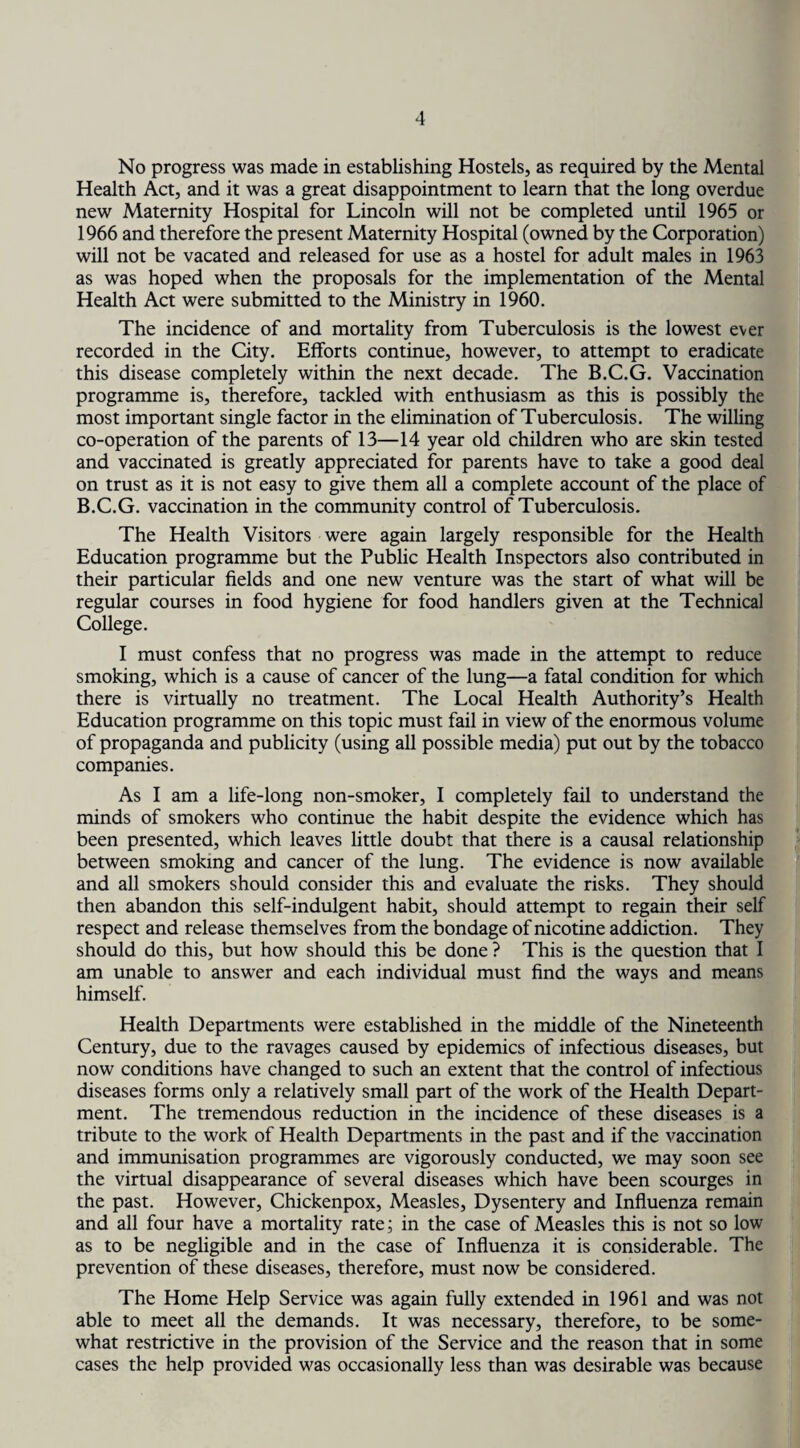 No progress was made in establishing Hostels, as required by the Mental Health Act, and it was a great disappointment to learn that the long overdue new Maternity Hospital for Lincoln will not be completed until 1965 or 1966 and therefore the present Maternity Hospital (owned by the Corporation) will not be vacated and released for use as a hostel for adult males in 1963 as was hoped when the proposals for the implementation of the Mental Health Act were submitted to the Ministry in 1960. The incidence of and mortality from Tuberculosis is the lowest ever recorded in the City. Efforts continue, however, to attempt to eradicate this disease completely within the next decade. The B.C.G. Vaccination programme is, therefore, tackled with enthusiasm as this is possibly the most important single factor in the elimination of Tuberculosis. The willing co-operation of the parents of 13—14 year old children who are skin tested and vaccinated is greatly appreciated for parents have to take a good deal on trust as it is not easy to give them all a complete account of the place of B.C.G. vaccination in the community control of Tuberculosis. The Health Visitors were again largely responsible for the Health Education programme but the Public Health Inspectors also contributed in their particular fields and one new venture was the start of what will be regular courses in food hygiene for food handlers given at the Technical College. I must confess that no progress was made in the attempt to reduce smoking, which is a cause of cancer of the lung—a fatal condition for which there is virtually no treatment. The Local Health Authority’s Health Education programme on this topic must fail in view of the enormous volume of propaganda and publicity (using all possible media) put out by the tobacco companies. As I am a life-long non-smoker, I completely fail to understand the minds of smokers who continue the habit despite the evidence which has been presented, which leaves little doubt that there is a causal relationship between smoking and cancer of the lung. The evidence is now available and all smokers should consider this and evaluate the risks. They should then abandon this self-indulgent habit, should attempt to regain their self respect and release themselves from the bondage of nicotine addiction. They should do this, but how should this be done ? This is the question that I am unable to answer and each individual must find the ways and means himself. Health Departments were established in the middle of the Nineteenth Century, due to the ravages caused by epidemics of infectious diseases, but now conditions have changed to such an extent that the control of infectious diseases forms only a relatively small part of the work of the Health Depart¬ ment. The tremendous reduction in the incidence of these diseases is a tribute to the work of Health Departments in the past and if the vaccination and immunisation programmes are vigorously conducted, we may soon see the virtual disappearance of several diseases which have been scourges in the past. However, Chickenpox, Measles, Dysentery and Influenza remain and all four have a mortality rate; in the case of Measles this is not so low as to be negligible and in the case of Influenza it is considerable. The prevention of these diseases, therefore, must now be considered. The Home Help Service was again fully extended in 1961 and was not able to meet all the demands. It was necessary, therefore, to be some¬ what restrictive in the provision of the Service and the reason that in some cases the help provided was occasionally less than was desirable was because