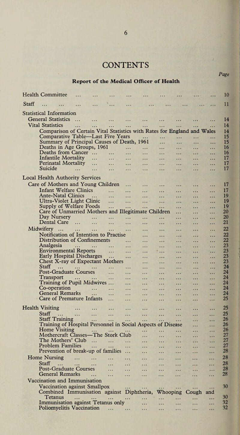 CONTENTS Report of the Medical Officer of Health Page Health Committee ... ... ... ... ... ... ... ... ... 10 Staff . . . 11 Statistical Information General Statistics ... Vital Statistics . Comparison of Certain Vital Statistics with Rates for England and Wales Comparative Table—Last Five Years Summary of Principal Causes of Death, 1961 Deaths in Age Groups, 1961 Deaths from Cancer ... Infantile Mortality Perinatal Mortality Suicide 14 14 14 15 15 16 16 17 17 17 Local Health Authority Services Care of Mothers and Young Children ... Infant Welfare Clinics Ante-Natal Clinics Ultra-Violet Light Clinic Supply of Welfare Foods Care of Unmarried Mothers and Illegitimate Children Day Nursery Dental Care Midwifery ... Notification of Intention to Practise Distribution of Confinements Analgesia Environmental Reports Early Hospital Discharges Chest X-ray of Expectant Mothers Staff Post-Graduate Courses Transport . Training of Pupil Midwives ... Co-operation General Remarks Care of Premature Infants ... 17 17 19 19 19 20 20 21 22 22 22 23 23 23 23 24 24 24 24 24 24 25 Health Visiting . Staff . Staff Training Training of Hospital Personnel in Social Aspects of Disease Home Visiting Mothercraft Classes—The Stork Club The Mothers’ Club ... Problem Families Prevention of break-up of families ... Home Nursing Staff . Post-Graduate Courses General Remarks Vaccination and Immunisation Vaccination against Smallpox Combined Immunisation against Diphtheria, Whooping Tetanus . Immunisation against Tetanus only . Poliomyelitis Vaccination . Cough and 25 25 26 26 26 27 27 27 28 28 28 28 28 30 30 32 32