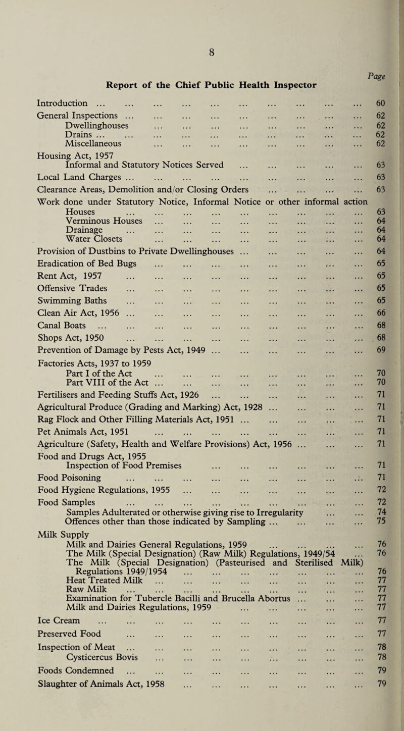 Page Report of the Chief Public Health Inspector Introduction. ... 60 General Inspections ... ... ... ... ... ... ... ... ... 62 Dwellinghouses . 62 Drains ... ... ... ... ... ... ... ... ... ... 62 Miscellaneous ... ... ... ... ... ... ... ... 62 Housing Act, 1957 Informal and Statutory Notices Served ... ... ... ... ... 63 Local Land Charges ... ... ... ... ... ... ... ... ... 63 Clearance Areas, Demolition and/or Closing Orders ... . 63 Work done under Statutory Notice, Informal Notice or other informal action Houses ... ... ... ... ... ... ... ... ... 63 Verminous Houses ... ... ... ... ... ... ... ... 64 Drainage . 64 Water Closets ... ... ... ... ... ... ... ... 64 Provision of Dustbins to Private Dwellinghouses ... ... ... ... ... 64 Eradication of Bed Bugs ... ... ... ... ... ... ... ... 65 Rent Act, 1957 65 Offensive Trades ... ... ... ... ... ... ... ... ... 65 Swimming Baths ... ... ... ... ... ... ... ... ... 65 Clean Air Act, 1956 ... ... ... ... ... ... ... ... ... 66 Canal Boats . 68 Shops Act, 1950 ... . . ... 68 Prevention of Damage by Pests Act, 1949 ... ... ... ... ... ... 69 Factories Acts, 1937 to 1959 Part I of the Act ... ... ... ... ... ... ... ... 70 Part VIII of the Act. 70 Fertilisers and Feeding Stuffs Act, 1926 ... ... ... ... ... ... 71 Agricultural Produce (Grading and Marking) Act, 1928 ... ... ... ... 71 Rag Flock and Other Filling Materials Act, 1951. ... 71 Pet Animals Act, 1951 . . ... . 71 Agriculture (Safety, Health and Welfare Provisions) Act, 1956 ... ... ... 71 Food and Drugs Act, 1955 Inspection of Food Premises 71 Food Poisoning . 71 Food Hygiene Regulations, 1955 ... ... ... ... ... ... ... 72 Food Samples ... ... ... ... ... ... ... ... ... 72 Samples Adulterated or otherwise giving rise to Irregularity ... ... 74 Offences other than those indicated by Sampling. 75 Milk Supply Milk and Dairies General Regulations, 1959 ... ... ... ... 76 The Milk (Special Designation) (Raw Milk) Regulations, 1949/54 ... 76 The Milk (Special Designation) (Pasteurised and Sterilised Milk) Regulations 1949/1954 ... ... ... ... ... ... ... 76 Heat Treated Milk ... ... ... ... ... ... ... ... 77 Raw Milk . 77 Examination for Tubercle Bacilli and Brucella Abortus ... ... ... 77 Milk and Dairies Regulations, 1959 ... ... ... ... ... 77 Ice Cream ... ... ... ... ... ... ... ... ... ... 77 Preserved Food ... ... ... ... ... ... ... ... ... 77 Inspection of Meat ... ... ... ... ... ... ... ... ... 78 Cysticercus Bovis . ... . 78 Foods Condemned . . 79 Slaughter of Animals Act, 1958 . . 79