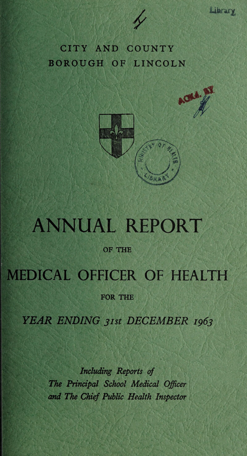 Literary CITY AND COUNTY BOROUGH OF LINCOLN ANNUAL REPORT OF THE EDICAL OFFICER OF HEALTH FOR THE YEAR ENDING 31st DECEMBER 1963 ifel'V • H* %-im % Jr . ' v I■Sggf*.,^ /. • feF'-4 ■ V ■ :4V. ■ V < A . > .• .'V •? V A,. ■>*''« ' 'V ' * f '■ '' rt i* J\v. • .’*Vv 4-' ■■'.... -4.‘V- ,^4‘ '■ -{ j £ ‘' v- Including Reports of The Principal School Medical Officer and The Chief Public Health Inspector