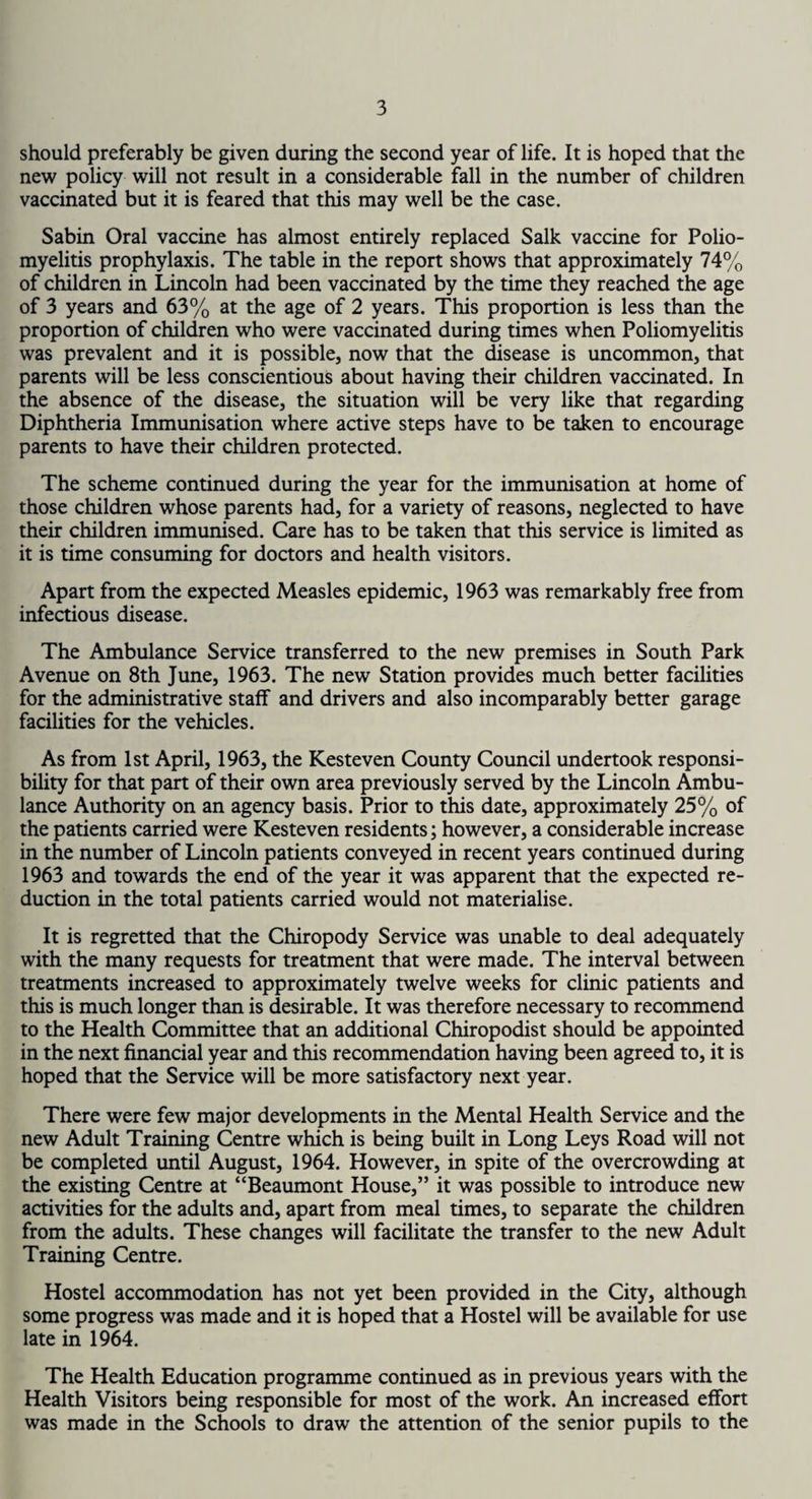 should preferably be given during the second year of life. It is hoped that the new policy will not result in a considerable fall in the number of children vaccinated but it is feared that this may well be the case. Sabin Oral vaccine has almost entirely replaced Salk vaccine for Polio¬ myelitis prophylaxis. The table in the report shows that approximately 74% of children in Lincoln had been vaccinated by the time they reached the age of 3 years and 63% at the age of 2 years. This proportion is less than the proportion of children who were vaccinated during times when Poliomyelitis was prevalent and it is possible, now that the disease is uncommon, that parents will be less conscientious about having their children vaccinated. In the absence of the disease, the situation will be very like that regarding Diphtheria Immunisation where active steps have to be taken to encourage parents to have their children protected. The scheme continued during the year for the immunisation at home of those children whose parents had, for a variety of reasons, neglected to have their children immunised. Care has to be taken that this service is limited as it is time consuming for doctors and health visitors. Apart from the expected Measles epidemic, 1963 was remarkably free from infectious disease. The Ambulance Service transferred to the new premises in South Park Avenue on 8th June, 1963. The new Station provides much better facilities for the administrative staff and drivers and also incomparably better garage facilities for the vehicles. As from 1st April, 1963, the Kesteven County Council undertook responsi¬ bility for that part of their own area previously served by the Lincoln Ambu¬ lance Authority on an agency basis. Prior to this date, approximately 25% of the patients carried were Kesteven residents; however, a considerable increase in the number of Lincoln patients conveyed in recent years continued during 1963 and towards the end of the year it was apparent that the expected re¬ duction in the total patients carried would not materialise. It is regretted that the Chiropody Service was unable to deal adequately with the many requests for treatment that were made. The interval between treatments increased to approximately twelve weeks for clinic patients and this is much longer than is desirable. It was therefore necessary to recommend to the Health Committee that an additional Chiropodist should be appointed in the next financial year and this recommendation having been agreed to, it is hoped that the Service will be more satisfactory next year. There were few major developments in the Mental Health Service and the new Adult Training Centre which is being built in Long Leys Road will not be completed until August, 1964. However, in spite of the overcrowding at the existing Centre at “Beaumont House,” it was possible to introduce new activities for the adults and, apart from meal times, to separate the children from the adults. These changes will facilitate the transfer to the new Adult Training Centre. Hostel accommodation has not yet been provided in the City, although some progress was made and it is hoped that a Hostel will be available for use late in 1964. The Health Education programme continued as in previous years with the Health Visitors being responsible for most of the work. An increased effort was made in the Schools to draw the attention of the senior pupils to the