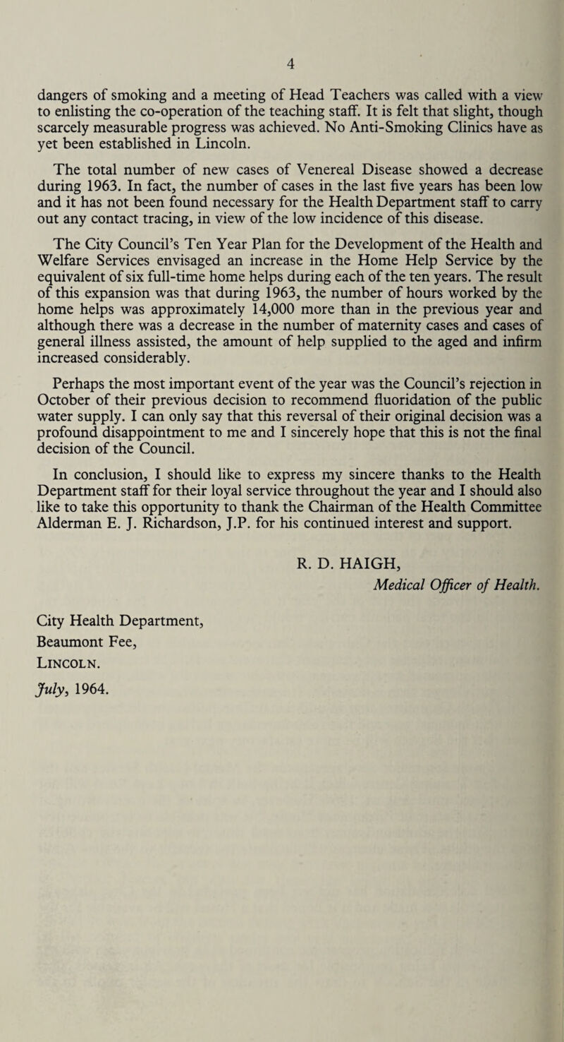 dangers of smoking and a meeting of Head Teachers was called with a view to enlisting the co-operation of the teaching staff. It is felt that slight, though scarcely measurable progress was achieved. No Anti-Smoking Clinics have as yet been established in Lincoln. The total number of new cases of Venereal Disease showed a decrease during 1963. In fact, the number of cases in the last five years has been low and it has not been found necessary for the Health Department staff to carry out any contact tracing, in view of the low incidence of this disease. The City Council’s Ten Year Plan for the Development of the Health and Welfare Services envisaged an increase in the Home Help Service by the equivalent of six full-time home helps during each of the ten years. The result of this expansion was that during 1963, the number of hours worked by the home helps was approximately 14,000 more than in the previous year and although there was a decrease in the number of maternity cases and cases of general illness assisted, the amount of help supplied to the aged and infirm increased considerably. Perhaps the most important event of the year was the Council’s rejection in October of their previous decision to recommend fluoridation of the public water supply. I can only say that this reversal of their original decision was a profound disappointment to me and I sincerely hope that this is not the final decision of the Council. In conclusion, I should like to express my sincere thanks to the Health Department staff for their loyal service throughout the year and I should also like to take this opportunity to thank the Chairman of the Health Committee Alderman E. J. Richardson, J.P. for his continued interest and support. R. D. HAIGH, Medical Officer of Health. City Health Department, Beaumont Fee, Lincoln. July, 1964.