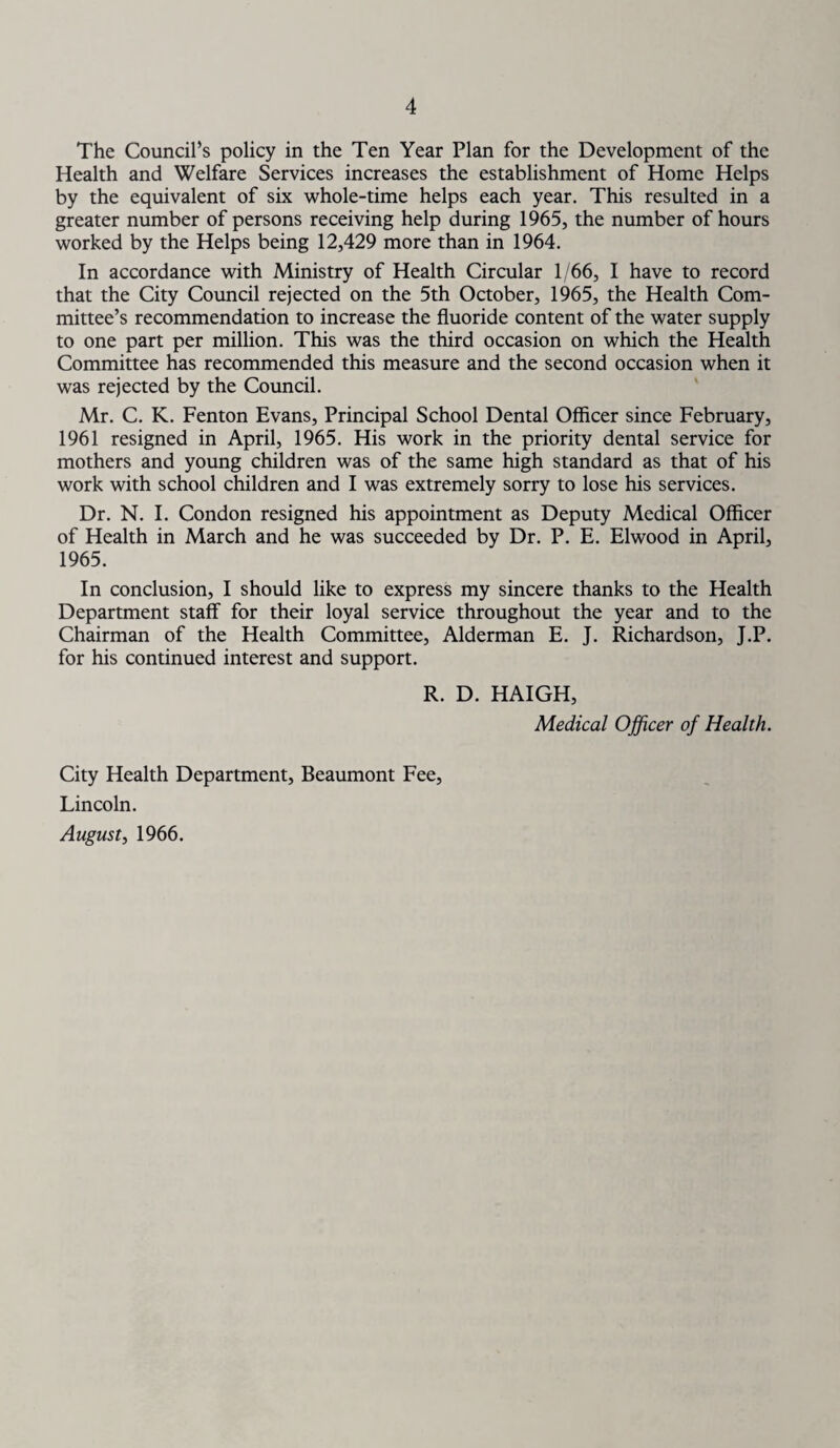 The Council’s policy in the Ten Year Plan for the Development of the Health and Welfare Services increases the establishment of Home Helps by the equivalent of six whole-time helps each year. This resulted in a greater number of persons receiving help during 1965, the number of hours worked by the Helps being 12,429 more than in 1964. In accordance with Ministry of Health Circular 1/66, I have to record that the City Council rejected on the 5th October, 1965, the Health Com¬ mittee’s recommendation to increase the fluoride content of the water supply to one part per million. This was the third occasion on which the Health Committee has recommended this measure and the second occasion when it was rejected by the Council. Mr. C. K. Fenton Evans, Principal School Dental Officer since February, 1961 resigned in April, 1965. His work in the priority dental service for mothers and young children was of the same high standard as that of his work with school children and I was extremely sorry to lose his services. Dr. N. I. Condon resigned his appointment as Deputy Medical Officer of Health in March and he was succeeded by Dr. P. E. Elwood in April, 1965. In conclusion, I should like to express my sincere thanks to the Health Department staff for their loyal service throughout the year and to the Chairman of the Health Committee, Alderman E. J. Richardson, J.P. for his continued interest and support. R. D. HAIGH, Medical Officer of Health. City Health Department, Beaumont Fee, Lincoln. August, 1966.