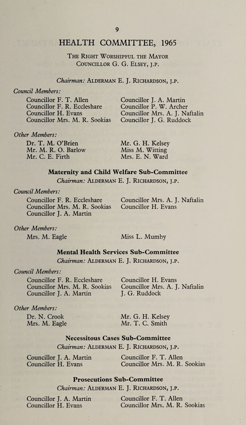 HEALTH COMMITTEE, 1965 The Right Worshipful the Mayor Councillor G. G. Elsey, j.p. Chairman: Alderman E. J. Richardson, j.p. Council Members: Councillor F. T. Allen Councillor F. R. Eccleshare Councillor H. Evans Councillor Mrs. M. R. Sookias Councillor J. A. Martin Councillor P. W. Archer Councillor Mrs. A. J. Naftalin Councillor J. G. Ruddock Other Members: Dr. T. M. O’Brien Mr. M. R. O. Barlow Mr. C. E. Firth Mr. G. H. Kelsey Miss M. Witting Mrs. E. N. Ward Maternity and Child Welfare Sub-Committee Chairman: Alderman E. J. Richardson, j.p. Council Members: Councillor F. R. Eccleshare Councillor Mrs. A. J. Naftalin Councillor Mrs. M. R. Sookias Councillor H. Evans Councillor J. A. Martin Other Members: Mrs. M. Eagle Miss L. Mumby Mental Health Services Sub-Committee Chairman: Alderman E. J. Richardson, j.p. Council Members: Councillor F. R. Eccleshare Councillor Mrs. M. R. Sookias Councillor J. A. Martin Councillor H. Evans Councillor Mrs. A. J. Naftalin J. G. Ruddock Other Members: Dr. N. Crook Mr. G. H. Kelsey Mrs. M. Eagle Mr. T. C. Smith Necessitous Cases Sub-Committee Chairman: Alderman E. J. Richardson, j.p. Councillor J. A. Martin Councillor F. T. Allen Councillor H. Evans Councillor Mrs. M. R. Sookias Prosecutions Sub-Committee Chairman: Alderman E. J. Richardson, j.p. Councillor J. A. Martin Councillor F. T. Allen Councillor H. Evans Councillor Mrs. M. R, Sookias