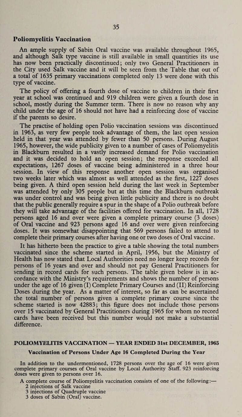 Poliomyelitis Vaccination An ample supply of Sabin Oral vaccine was available throughout 1965, and although Salk type vaccine is still available in small quantities its use has now been practically discontinued; only two General Practitioners in the City used Salk vaccine and it will be seen from the Table that out of a total of 1635 primary vaccinations completed only 13 were done with this type of vaccine. The policy of offering a fourth dose of vaccine to children in their first year at school was continued and 919 children were given a fourth dose in school, mostly during the Summer term. There is now no reason why any child under the age of 16 should not have had a reinforcing dose of vaccine if the parents so desire. The practise of holding open Polio vaccination sessions was discontinued in 1963, as very few people took advantage of them, the last open session held in that year was attended by fewer than 50 persons. During August 1965, however, the wide publicity given to a number of cases of Poliomyelitis in Blackburn resulted in a vastly increased demand for Polio vaccination and it was decided to hold an open session; the response exceeded all expectations, 1267 doses of vaccine being administered in a three hour session. In view of this response another open session was organised two weeks later which was almost as well attended as the first, 1227 doses being given. A third open session held during the last week in September was attended by only 305 people but at this time the Blackburn outbreak was under control and was being given little publicity and there is no doubt that the public generally require a spur in the shape of a Polio outbreak before they will take advantage of the facilities offered for vaccination. In all, 1728 persons aged 16 and over were given a complete primary course (3 doses) of Oral vaccine and 923 persons aged 16 and over were given reinforcing doses. It was somewhat disappointing that 569 persons failed to attend to complete their primary courses after having one or two doses of Oral vaccine. It has hitherto been the practice to give a table showing the total numbers vaccinated since the scheme started in April, 1956, but the Ministry of Health has now stated that Local Authorities need no longer keep records for persons of 16 years and over and should not pay General Practitioners for sending in record cards for such persons. The table given below is in ac¬ cordance with the Ministry’s requirements and shows the number of persons under the age of 16 given (I) Complete Primary Courses and (II) Reinforcing Doses during the year. As a matter of interest, so far as can be ascertained the total number of persons given a complete primary course since the scheme started is now 42883; this figure does not include those persons over 15 vaccinated by General Practitioners during 1965 for whom no record cards have been received but this number would not make a substantial difference. POLIOMYELITIS VACCINATION — YEAR ENDED 31st DECEMBER, 1965 Vaccination of Persons Under Age 16 Completed During the Year In addition to the undermentioned, 1728 persons over the age of 16 were given complete primary courses of Oral vaccine by Local Authority Staff. 923 reinforcing doses were given to persons over 16. A complete course of Poliomyelitis vaccination consists of one of the following:— 2 injections of Salk vaccine 3 injections of Quadruple vaccine 3 doses of Sabin (Oral) vaccine.