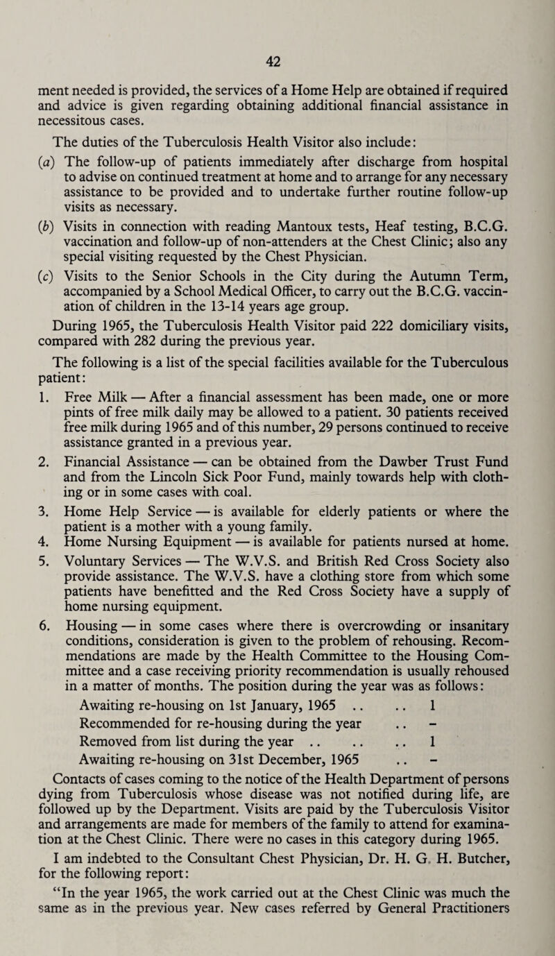 ment needed is provided, the services of a Home Help are obtained if required and advice is given regarding obtaining additional financial assistance in necessitous cases. The duties of the Tuberculosis Health Visitor also include: (a) The follow-up of patients immediately after discharge from hospital to advise on continued treatment at home and to arrange for any necessary assistance to be provided and to undertake further routine follow-up visits as necessary. (,b) Visits in connection with reading Mantoux tests, Heaf testing, B.C.G. vaccination and follow-up of non-attenders at the Chest Clinic; also any special visiting requested by the Chest Physician. (c) Visits to the Senior Schools in the City during the Autumn Term, accompanied by a School Medical Officer, to carry out the B.C.G. vaccin¬ ation of children in the 13-14 years age group. During 1965, the Tuberculosis Health Visitor paid 222 domiciliary visits, compared with 282 during the previous year. The following is a list of the special facilities available for the Tuberculous patient: 1. Free Milk — After a financial assessment has been made, one or more pints of free milk daily may be allowed to a patient. 30 patients received free milk during 1965 and of this number, 29 persons continued to receive assistance granted in a previous year. 2. Financial Assistance — can be obtained from the Dawber Trust Fund and from the Lincoln Sick Poor Fund, mainly towards help with cloth¬ ing or in some cases with coal. 3. Home Help Service — is available for elderly patients or where the patient is a mother with a young family. 4. Home Nursing Equipment — is available for patients nursed at home. 5. Voluntary Services — The W.V.S. and British Red Cross Society also provide assistance. The W.V.S. have a clothing store from which some patients have benefitted and the Red Cross Society have a supply of home nursing equipment. 6. Housing — in some cases where there is overcrowding or insanitary conditions, consideration is given to the problem of rehousing. Recom¬ mendations are made by the Health Committee to the Housing Com¬ mittee and a case receiving priority recommendation is usually rehoused in a matter of months. The position during the year was as follows: Awaiting re-housing on 1st January, 1965 .. .. 1 Recommended for re-housing during the year Removed from list during the year .. .. .. 1 Awaiting re-housing on 31st December, 1965 Contacts of cases coming to the notice of the Health Department of persons dying from Tuberculosis whose disease was not notified during life, are followed up by the Department. Visits are paid by the Tuberculosis Visitor and arrangements are made for members of the family to attend for examina¬ tion at the Chest Clinic. There were no cases in this category during 1965. I am indebted to the Consultant Chest Physician, Dr. H. G H. Butcher, for the following report: “In the year 1965, the work carried out at the Chest Clinic was much the same as in the previous year. New cases referred by General Practitioners