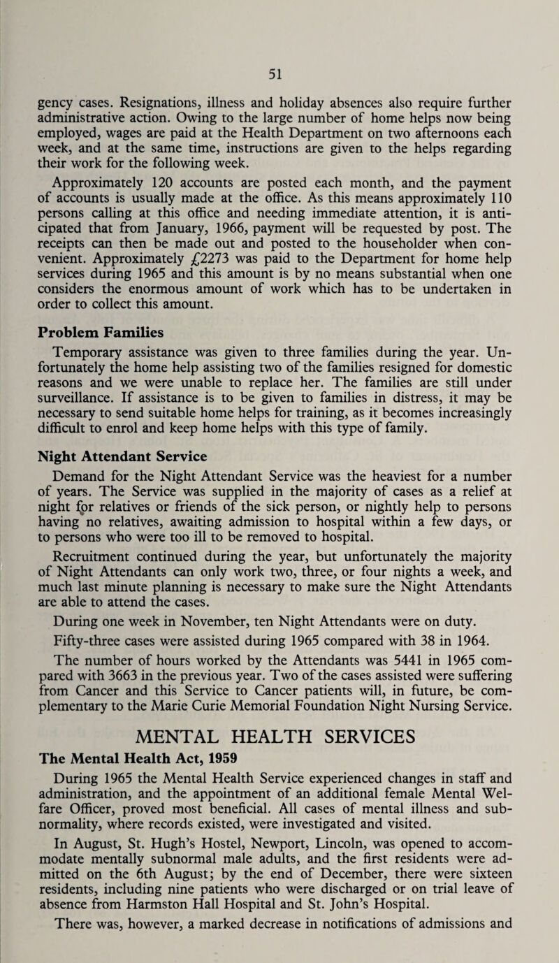 gency cases. Resignations, illness and holiday absences also require further administrative action. Owing to the large number of home helps now being employed, wages are paid at the Health Department on two afternoons each week, and at the same time, instructions are given to the helps regarding their work for the following week. Approximately 120 accounts are posted each month, and the payment of accounts is usually made at the office. As this means approximately 110 persons calling at this office and needing immediate attention, it is anti¬ cipated that from January, 1966, payment will be requested by post. The receipts can then be made out and posted to the householder when con¬ venient. Approximately £2273 was paid to the Department for home help services during 1965 and this amount is by no means substantial when one considers the enormous amount of work which has to be undertaken in order to collect this amount. Problem Families Temporary assistance was given to three families during the year. Un¬ fortunately the home help assisting two of the families resigned for domestic reasons and we were unable to replace her. The families are still under surveillance. If assistance is to be given to families in distress, it may be necessary to send suitable home helps for training, as it becomes increasingly difficult to enrol and keep home helps with this type of family. Night Attendant Service Demand for the Night Attendant Service was the heaviest for a number of years. The Service was supplied in the majority of cases as a relief at night lpr relatives or friends of the sick person, or nightly help to persons having no relatives, awaiting admission to hospital within a few days, or to persons who were too ill to be removed to hospital. Recruitment continued during the year, but unfortunately the majority of Night Attendants can only work two, three, or four nights a week, and much last minute planning is necessary to make sure the Night Attendants are able to attend the cases. During one week in November, ten Night Attendants were on duty. Fifty-three cases were assisted during 1965 compared with 38 in 1964. The number of hours worked by the Attendants was 5441 in 1965 com¬ pared with 3663 in the previous year. Two of the cases assisted were suffering from Cancer and this Service to Cancer patients will, in future, be com¬ plementary to the Marie Curie Memorial Foundation Night Nursing Service. MENTAL HEALTH SERVICES The Mental Health Act, 1959 During 1965 the Mental Health Service experienced changes in staff and administration, and the appointment of an additional female Mental Wel¬ fare Officer, proved most beneficial. All cases of mental illness and sub¬ normality, where records existed, were investigated and visited. In August, St. Hugh’s Hostel, Newport, Lincoln, was opened to accom¬ modate mentally subnormal male adults, and the first residents were ad¬ mitted on the 6th August; by the end of December, there were sixteen residents, including nine patients who were discharged or on trial leave of absence from Harmston Hall Hospital and St. John’s Hospital. There was, however, a marked decrease in notifications of admissions and