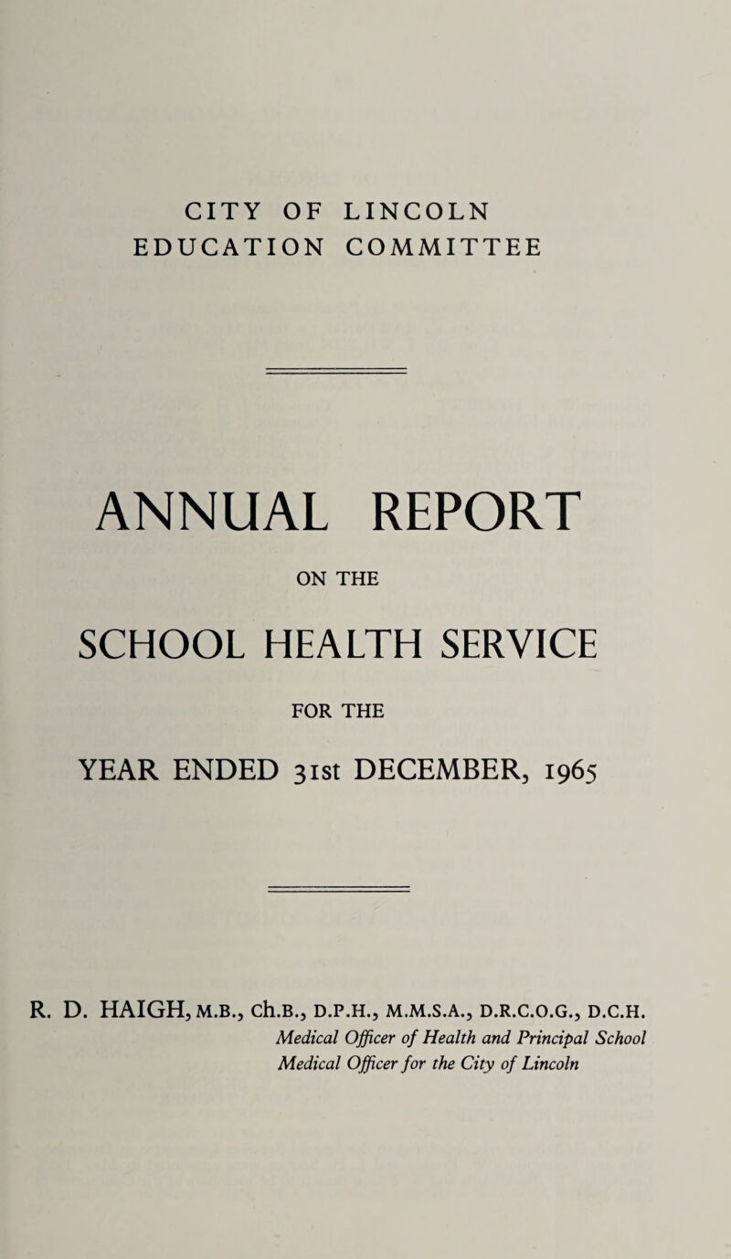 CITY OF LINCOLN EDUCATION COMMITTEE ANNUAL REPORT ON THE SCHOOL HEALTH SERVICE FOR THE YEAR ENDED 31st DECEMBER, 1965 R. D. HAIGH, M.B., Ch.B., D.P.H., D.R.C.O.G., D.C.H. Medical Officer of Health and Principal School Medical Officer for the City of Lincoln