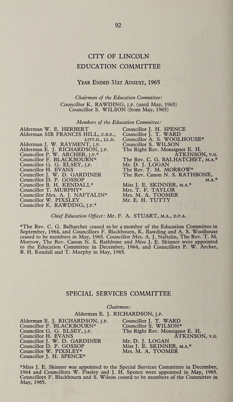 CITY OF LINCOLN EDUCATION COMMITTEE Year Ended 31st August, 1965 Chairman of the Education Committee: Councillor K. RAWDING, j.p. (until May, 1965) Councillor S. WILSON (from May, 1965) Members of the Education Committee: Alderman W. E. HERBERT Alderman SIR FRANCIS HILL, c.b.e., LITT.D. LL.D. Alderman J. W. RAYMENT, j’.P.” Alderman E. J. RICHARDSON, J.P. Councillor P. W. ARCHER, J.P.* Councillor F. BLACKBOURN* Councillor G. G. ELSEY, j.p. Councillor H. EVANS Councillor J. W. D. GARDINER Councillor D. P. GOSSOP Councillor B. H. KENDALL* Councillor T. MURPHY* Councillor Mrs. A. J. NAFTALIN* Councillor W. PIXSLEY Councillor K. RAWDING, J.P.* Councillor J. H. SPENCE Councillor J. T. WARD Councillor A. S. WOOLHOUSE* Councillor S. WILSON The Right Rev. Monsignor E. H. ATKINSON, v.G. The Rev. C. G. BALHATCHET, m.a.* Mr. D. J. LOGAN The Rev. T. M. MORROW* The Rev. Canon N. S. RATHBONE, M.A.* Miss J. E. SKINNER, m.a.* Mrs. T. F. TAYLOR Mrs. M. A. TOOMER Mr. E. H. TUTTY Chief Education Officer: Mr. F. A. STUART, M.A., D.P.A. *The Rev. C. G. Balhatchet ceased to be a member of the Education Committee in September, 1964, and Councillors F. Blackbourn, K. Rawding and A. S. Woolhouse ceased to be members in May, 1965. Councillor Mrs. A. J. Naftalin, The Rev. T. M. Morrow, The Rev. Canon N. S. Rathbone and Miss J. E. Skinner were appointed to the Education Committee in December, 1964, and Councillors P. W. Archer, B. H. Kendall and T. Murphy in May, 1965. SPECIAL SERVICES COMMITTEE Chairman: Alderman E. J. RICHARDSON, j.p. Alderman E. J. RICHARDSON, j.p. Councillor F. BLACKBOURN* Councillor G. G. ELSEY, j.p. Councillor H. EVANS Councillor J. W. D. GARDINER Councillor D. P. GOSSOP Councillor W. PIXSLEY* Councillor J. H. SPENCE* *Miss J. E. Skinner was appointed to the 1964 and Councillors W. Pixsley and J. Councillors F. Blackbourn and S. Wilson May, 1965. Councillor J. T. WARD Councillor S. WILSON* The Right Rev. Monsignor E. H. ATKINSON, v.G. Mr. D. J. LOGAN Miss J. E. SKINNER, M.A.* Mrs. M. A. TOOMER Special Services Committee in December, H. Spence were appointed in May, 1965. ceased to be members of the Committee in