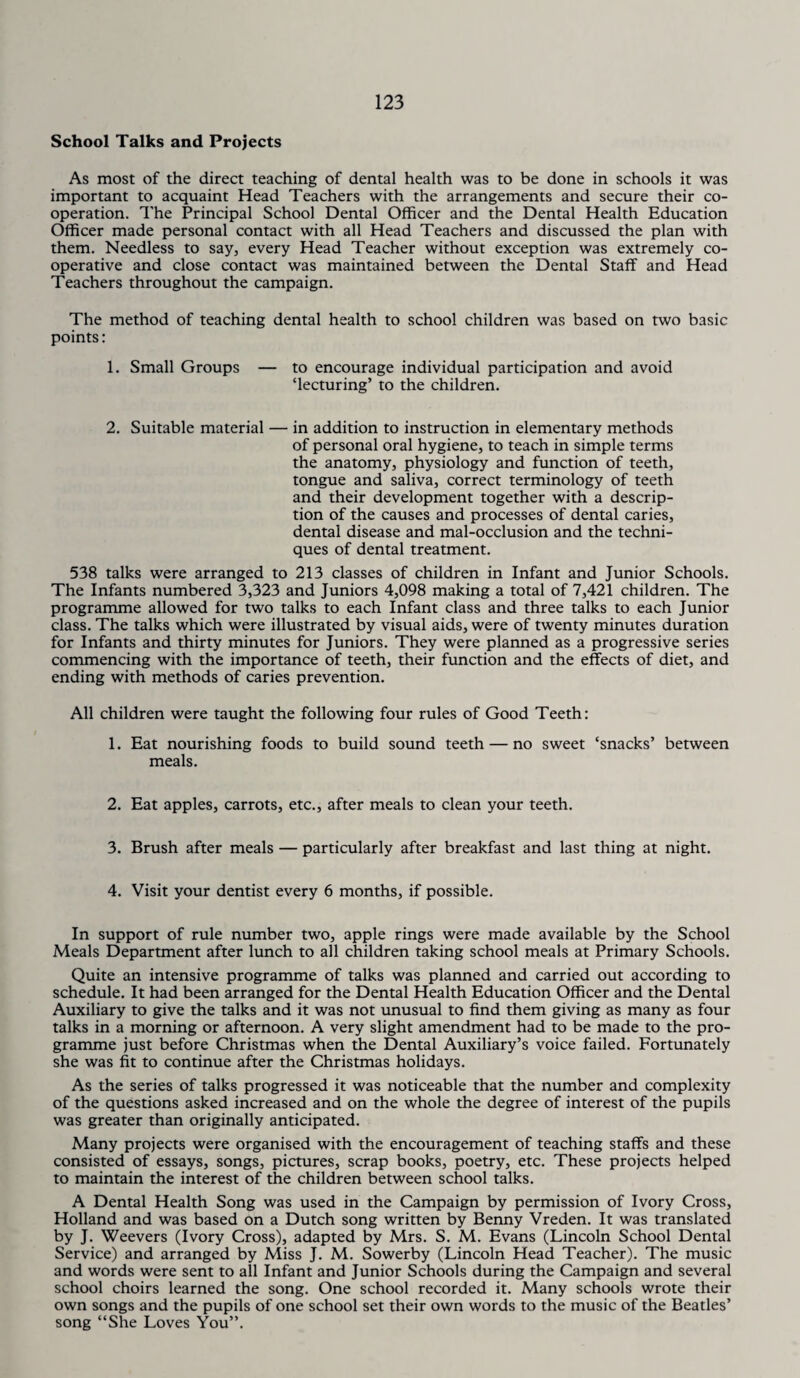 School Talks and Projects As most of the direct teaching of dental health was to be done in schools it was important to acquaint Head Teachers with the arrangements and secure their co¬ operation. The Principal School Dental Officer and the Dental Health Education Officer made personal contact with all Head Teachers and discussed the plan with them. Needless to say, every Head Teacher without exception was extremely co¬ operative and close contact was maintained between the Dental Staff and Head Teachers throughout the campaign. The method of teaching dental health to school children was based on two basic points: 1. Small Groups — to encourage individual participation and avoid ‘lecturing’ to the children. 2. Suitable material — in addition to instruction in elementary methods of personal oral hygiene, to teach in simple terms the anatomy, physiology and function of teeth, tongue and saliva, correct terminology of teeth and their development together with a descrip¬ tion of the causes and processes of dental caries, dental disease and mal-occlusion and the techni¬ ques of dental treatment. 538 talks were arranged to 213 classes of children in Infant and Junior Schools. The Infants numbered 3,323 and Juniors 4,098 making a total of 7,421 children. The programme allowed for two talks to each Infant class and three talks to each Junior class. The talks which were illustrated by visual aids, were of twenty minutes duration for Infants and thirty minutes for Juniors. They were planned as a progressive series commencing with the importance of teeth, their function and the effects of diet, and ending with methods of caries prevention. All children were taught the following four rules of Good Teeth: 1. Eat nourishing foods to build sound teeth — no sweet ‘snacks’ between meals. 2. Eat apples, carrots, etc., after meals to clean your teeth. 3. Brush after meals — particularly after breakfast and last thing at night. 4. Visit your dentist every 6 months, if possible. In support of rule number two, apple rings were made available by the School Meals Department after lunch to all children taking school meals at Primary Schools. Quite an intensive programme of talks was planned and carried out according to schedule. It had been arranged for the Dental Health Education Officer and the Dental Auxiliary to give the talks and it was not unusual to find them giving as many as four talks in a morning or afternoon. A very slight amendment had to be made to the pro¬ gramme just before Christmas when the Dental Auxiliary’s voice failed. Fortunately she was fit to continue after the Christmas holidays. As the series of talks progressed it was noticeable that the number and complexity of the questions asked increased and on the whole the degree of interest of the pupils was greater than originally anticipated. Many projects were organised with the encouragement of teaching staffs and these consisted of essays, songs, pictures, scrap books, poetry, etc. These projects helped to maintain the interest of the children between school talks. A Dental Health Song was used in the Campaign by permission of Ivory Cross, Holland and was based on a Dutch song written by Benny Vreden. It was translated by J. Weevers (Ivory Cross), adapted by Mrs. S. M. Evans (Lincoln School Dental Service) and arranged by Miss J. M. Sowerby (Lincoln Head Teacher). The music and words were sent to all Infant and Junior Schools during the Campaign and several school choirs learned the song. One school recorded it. Many schools wrote their own songs and the pupils of one school set their own words to the music of the Beatles’ song “She Loves You”.