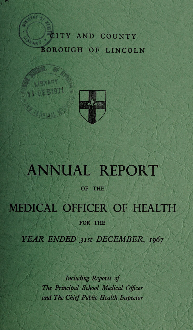 A CITY AND COUNTY / / *•* 'J' >9 A 6OROUGH OF LINCOLN ANNUAL REPORT OF THE MEDICAL OFFICER OF HEALTH FOR THE YEAR ENDED jist DECEMBER, 1967 Including Reports of The Principal School Medical Officer and The Chief Public Health Inspector