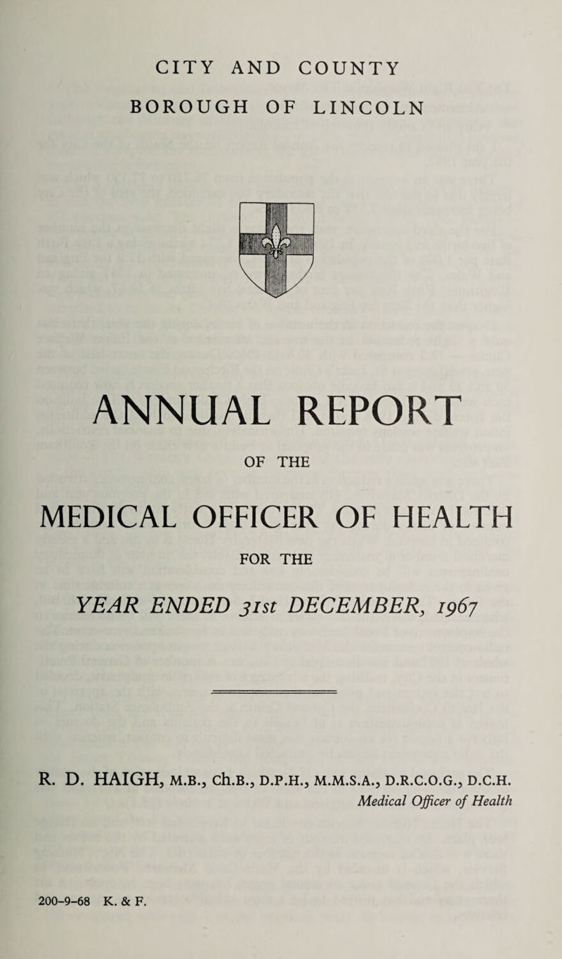 BOROUGH OF LINCOLN ANNUAL REPORT OF THE MEDICAL OFFICER OF HEALTH FOR THE YEAR ENDED 31st DECEMBER, 1967 R. D. HAIGH, m.b., ch.B., d.p.h., m.m.s.a., d.r.c.o.g., d.c.h. Medical Officer of Health 200-9-68 K. & F.