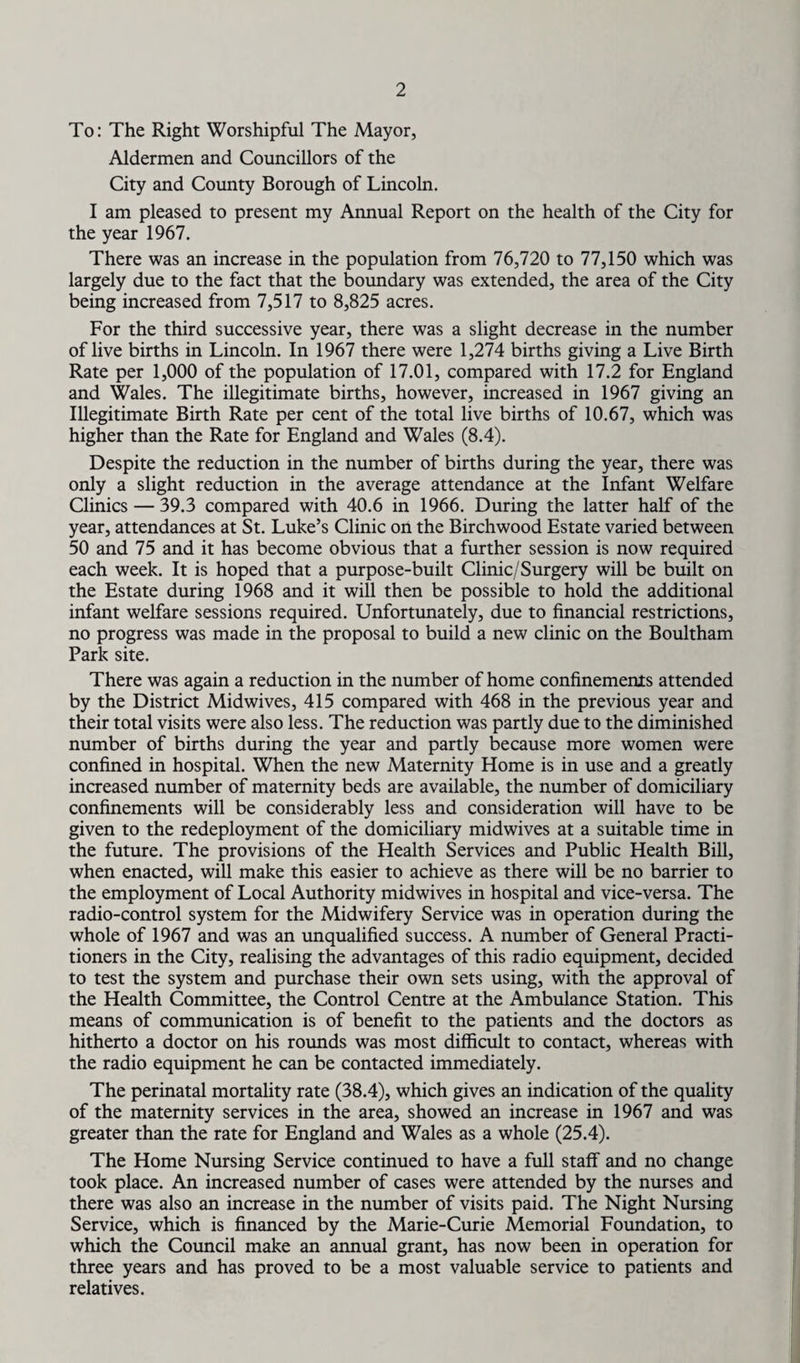 To: The Right Worshipful The Mayor, Aldermen and Councillors of the City and County Borough of Lincoln. I am pleased to present my Annual Report on the health of the City for the year 1967. There was an increase in the population from 76,720 to 77,150 which was largely due to the fact that the boundary was extended, the area of the City being increased from 7,517 to 8,825 acres. For the third successive year, there was a slight decrease in the number of live births in Lincoln. In 1967 there were 1,274 births giving a Live Birth Rate per 1,000 of the population of 17.01, compared with 17.2 for England and Wales. The illegitimate births, however, increased in 1967 giving an Illegitimate Birth Rate per cent of the total live births of 10.67, which was higher than the Rate for England and Wales (8.4). Despite the reduction in the number of births during the year, there was only a slight reduction in the average attendance at the Infant Welfare Clinics — 39.3 compared with 40.6 in 1966. During the latter half of the year, attendances at St. Luke’s Clinic on the Birchwood Estate varied between 50 and 75 and it has become obvious that a further session is now required each week. It is hoped that a purpose-built Clinic/Surgery will be built on the Estate during 1968 and it will then be possible to hold the additional infant welfare sessions required. Unfortunately, due to financial restrictions, no progress was made in the proposal to build a new clinic on the Boultham Park site. There was again a reduction in the number of home confinements attended by the District Midwives, 415 compared with 468 in the previous year and their total visits were also less. The reduction was partly due to the diminished number of births during the year and partly because more women were confined in hospital. When the new Maternity Home is in use and a greatly increased number of maternity beds are available, the number of domiciliary confinements will be considerably less and consideration will have to be given to the redeployment of the domiciliary midwives at a suitable time in the future. The provisions of the Health Services and Public Health Bill, when enacted, will make this easier to achieve as there will be no barrier to the employment of Local Authority midwives in hospital and vice-versa. The radio-control system for the Midwifery Service was in operation during the whole of 1967 and was an unqualified success. A number of General Practi¬ tioners in the City, realising the advantages of this radio equipment, decided to test the system and purchase their own sets using, with the approval of the Health Committee, the Control Centre at the Ambulance Station. This means of communication is of benefit to the patients and the doctors as hitherto a doctor on his rounds was most difficult to contact, whereas with the radio equipment he can be contacted immediately. The perinatal mortality rate (38.4), which gives an indication of the quality of the maternity services in the area, showed an increase in 1967 and was greater than the rate for England and Wales as a whole (25.4). The Home Nursing Service continued to have a full staff and no change took place. An increased number of cases were attended by the nurses and there was also an increase in the number of visits paid. The Night Nursing Service, which is financed by the Marie-Curie Memorial Foundation, to which the Council make an annual grant, has now been in operation for three years and has proved to be a most valuable service to patients and relatives.