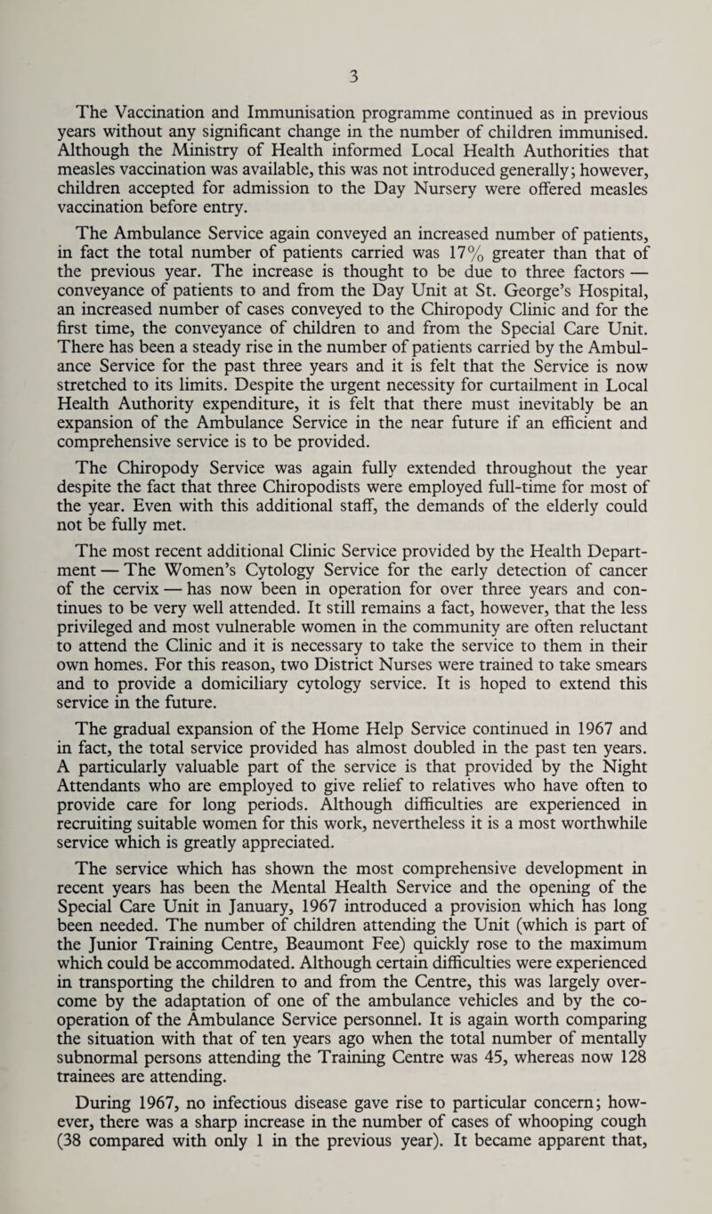 The Vaccination and Immunisation programme continued as in previous years without any significant change in the number of children immunised. Although the Ministry of Health informed Local Health Authorities that measles vaccination was available, this was not introduced generally; however, children accepted for admission to the Day Nursery were offered measles vaccination before entry. The Ambulance Service again conveyed an increased number of patients, in fact the total number of patients carried was 17% greater than that of the previous year. The increase is thought to be due to three factors — conveyance of patients to and from the Day Unit at St. George’s Hospital, an increased number of cases conveyed to the Chiropody Clinic and for the first time, the conveyance of children to and from the Special Care Unit. There has been a steady rise in the number of patients carried by the Ambul¬ ance Service for the past three years and it is felt that the Service is now stretched to its limits. Despite the urgent necessity for curtailment in Local Health Authority expenditure, it is felt that there must inevitably be an expansion of the Ambulance Service in the near future if an efficient and comprehensive service is to be provided. The Chiropody Service was again fully extended throughout the year despite the fact that three Chiropodists were employed full-time for most of the year. Even with this additional staff, the demands of the elderly could not be fully met. The most recent additional Clinic Service provided by the Health Depart¬ ment — The Women’s Cytology Service for the early detection of cancer of the cervix — has now been in operation for over three years and con¬ tinues to be very well attended. It still remains a fact, however, that the less privileged and most vulnerable women in the community are often reluctant to attend the Clinic and it is necessary to take the service to them in their own homes. For this reason, two District Nurses were trained to take smears and to provide a domiciliary cytology service. It is hoped to extend this service in the future. The gradual expansion of the Home Help Service continued in 1967 and in fact, the total service provided has almost doubled in the past ten years. A particularly valuable part of the service is that provided by the Night Attendants who are employed to give relief to relatives who have often to provide care for long periods. Although difficulties are experienced in recruiting suitable women for this work, nevertheless it is a most worthwhile service which is greatly appreciated. The service which has shown the most comprehensive development in recent years has been the Mental Health Service and the opening of the Special Care Unit in January, 1967 introduced a provision which has long been needed. The number of children attending the Unit (which is part of the Junior Training Centre, Beaumont Fee) quickly rose to the maximum which could be accommodated. Although certain difficulties were experienced in transporting the children to and from the Centre, this was largely over¬ come by the adaptation of one of the ambulance vehicles and by the co¬ operation of the Ambulance Service personnel. It is again worth comparing the situation with that of ten years ago when the total number of mentally subnormal persons attending the Training Centre was 45, whereas now 128 trainees are attending. During 1967, no infectious disease gave rise to particular concern; how¬ ever, there was a sharp increase in the number of cases of whooping cough (38 compared with only 1 in the previous year). It became apparent that,