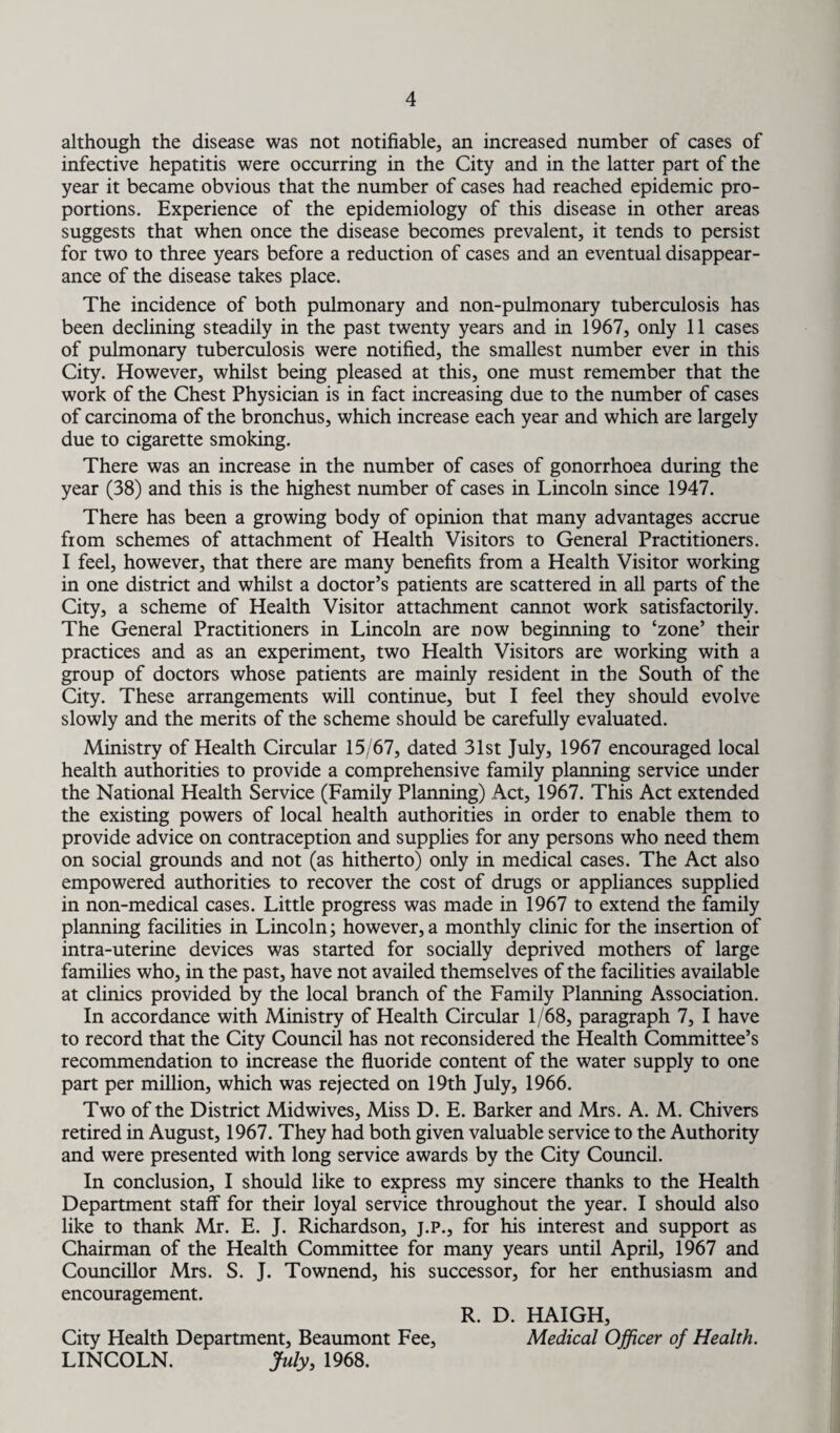 although the disease was not notifiable, an increased number of cases of infective hepatitis were occurring in the City and in the latter part of the year it became obvious that the number of cases had reached epidemic pro¬ portions. Experience of the epidemiology of this disease in other areas suggests that when once the disease becomes prevalent, it tends to persist for two to three years before a reduction of cases and an eventual disappear¬ ance of the disease takes place. The incidence of both pulmonary and non-pulmonary tuberculosis has been declining steadily in the past twenty years and in 1967, only 11 cases of pulmonary tuberculosis were notified, the smallest number ever in this City. However, whilst being pleased at this, one must remember that the work of the Chest Physician is in fact increasing due to the number of cases of carcinoma of the bronchus, which increase each year and which are largely due to cigarette smoking. There was an increase in the number of cases of gonorrhoea during the year (38) and this is the highest number of cases in Lincoln since 1947. There has been a growing body of opinion that many advantages accrue from schemes of attachment of Health Visitors to General Practitioners. I feel, however, that there are many benefits from a Health Visitor working in one district and whilst a doctor’s patients are scattered in all parts of the City, a scheme of Health Visitor attachment cannot work satisfactorily. The General Practitioners in Lincoln are now beginning to ‘zone’ their practices and as an experiment, two Health Visitors are working with a group of doctors whose patients are mainly resident in the South of the City. These arrangements will continue, but I feel they should evolve slowly and the merits of the scheme should be carefully evaluated. Ministry of Health Circular 15/67, dated 31st July, 1967 encouraged local health authorities to provide a comprehensive family planning service under the National Health Service (Family Planning) Act, 1967. This Act extended the existing powers of local health authorities in order to enable them to provide advice on contraception and supplies for any persons who need them on social grounds and not (as hitherto) only in medical cases. The Act also empowered authorities to recover the cost of drugs or appliances supplied in non-medical cases. Little progress was made in 1967 to extend the family planning facilities in Lincoln; however, a monthly clinic for the insertion of intra-uterine devices was started for socially deprived mothers of large families who, in the past, have not availed themselves of the facilities available at clinics provided by the local branch of the Family Planning Association. In accordance with Ministry of Health Circular 1/68, paragraph 7, I have to record that the City Council has not reconsidered the Health Committee’s recommendation to increase the fluoride content of the water supply to one part per million, which was rejected on 19th July, 1966. Two of the District Midwives, Miss D. E. Barker and Mrs. A. M. Chivers retired in August, 1967. They had both given valuable service to the Authority and were presented with long service awards by the City Council. In conclusion, I should like to express my sincere thanks to the Health Department staff for their loyal service throughout the year. I should also like to thank Mr. E. J. Richardson, j.p., for his interest and support as Chairman of the Health Committee for many years until April, 1967 and Councillor Mrs. S. J. Townend, his successor, for her enthusiasm and encouragement. R. D. HAIGH, City Health Department, Beaumont Fee, Medical Officer of Health. LINCOLN. July, 1968.