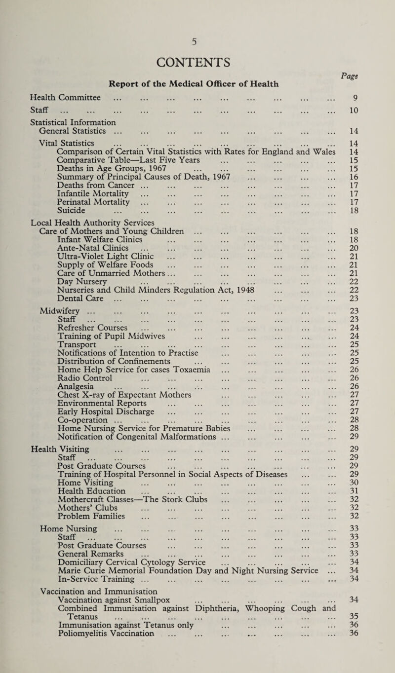 CONTENTS Report of the Medical Officer of Health Page Health Committee ... ... ... ... ... ... ... ... ... 9 Staff ... ... ... ... ... ... ... ... ... ... ... 10 Statistical Information General Statistics ... ... ... ... ... ... ... ... ... 14 Vital Statistics . 14 Comparison of Certain Vital Statistics with Rates for England and Wales 14 Comparative Table—Last Five Years ... ... ... ... ... 15 Deaths in Age Groups, 1967 ... ... ... ... ... ... 15 Summary of Principal Causes of Death, 1967 ... ... ... ... 16 Deaths from Cancer. 17 Infantile Mortality ... ... ... ... ... ... ... ... 17 Perinatal Mortality ... ... ... ... ... ... ... ... 17 Suicide 18 Local Health Authority Services Care of Mothers and Young Children ... ... ... ... ... ... 18 Infant Welfare Clinics ... ... ... ... ... ... ... 18 Ante-Natal Clinics . 20 Ultra-Violet Light Clinic ... ... ... ... ... ... ... 21 Supply of Welfare Foods ... ... ... ... ... ... ... 21 Care of Unmarried Mothers... ... ... ... ... ... ... 21 Day Nursery ... ... ... ... ... ... ... ... 22 Nurseries and Child Minders Regulation Act, 1948 ... ... ... 22 Dental Care ... ... ... ... ... ... ... ... ... 23 Midwifery ... ... ... ... ... ... ... ... ... ... 23 Staff . 23 Refresher Courses ... ... ... ... ... ... ... ... 24 Training of Pupil Midwives ... ... ... ... ... ... 24 Transport ... ... ... ... ... ... ... ... ... 25 Notifications of Intention to Practise ... ... ... ... ... 25 Distribution of Confinements ... ... ... ... ... ... 25 Home Help Service for cases Toxaemia ... ... ... ... ... 26 Radio Control ... ... ... ... ... ... ... ... 26 Analgesia . 26 Chest X-ray of Expectant Mothers ... ... ... ... ... 27 Environmental Reports ... ... ... ... ... ... ... 27 Early Hospital Discharge ... ... ... ... ... ... ... 27 Co-operation ... ... ... ... ... ... ... ... ... 28 Home Nursing Service for Premature Babies ... ... ... ... 28 Notification of Congenital Malformations ... ... ... ... ... 29 Health Visiting ... ... ... ... ... ... ... ... ... 29 Staff . 29 Post Graduate Courses ... ... ... ... ... ... ... 29 Training of Hospital Personnel in Social Aspects of Diseases ... ... 29 Home Visiting ... ... ... ... ... ... ... ... 30 Health Education ... ... ... ... ... ... ... ... 31 Mothercraft Classes—The Stork Clubs ... ... ... ... ... 32 Mothers’ Clubs ... ... ... ... ... ... ... ... 32 Problem Families ... ... ... ... ... ... ... ... 32 Home Nursing ... ... ... ... ... ... ... ... ... 33 Staff . 33 Post Graduate Courses ... ... ... ... ... ... ... 33 General Remarks ... ... ... ... ... ... ... ... 33 Domiciliary Cervical Cytology Service ... ... ... ... ... 34 Marie Curie Memorial Foundation Day and Night Nursing Service ... 34 In-Service Training ... ... ... ... ... ... ... ... 34 Vaccination and Immunisation Vaccination against Smallpox ... ... ... ... ... ... 34 Combined Immunisation against Diphtheria, Whooping Cough and Tetanus ... ... ... ... ... ... ... ... ... 35 Immunisation against Tetanus only ... ... ... ... ... 36 Poliomyelitis Vaccination ... ... . ... ... ... 36