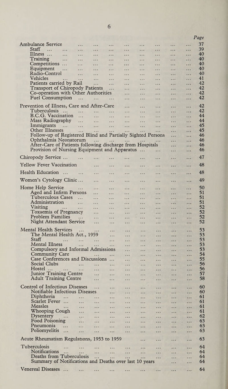 Ambulance Service Staff Illness ... Training Competitions ... Equipment Radio-Control Vehicles Patients carried by Rail Transport of Chiropody Patients Co-operation with Other Authorities Fuel Consumption . Page 37 39 40 40 40 40 40 41 42 42 42 42 Prevention of Illness, Care and After-Care Tuberculosis ... B.C.G. Vaccination ... Mass Radiography Immigrants Other Illnesses Follow-up of Registered Blind and Partiall Ophthalmia Neonatorum After-Care of Patients following discharge from Hospitals Provision of Nursing Equipment and Apparatus Chiropody Service ... Yellow Fever Vaccination Sighted Persons 42 42 44 44 45 45 46 46 46 46 47 48 Health Education 48 Women’s Cytology Clinic ... 49 Home Help Service Aged and Infirm Persons Tuberculous Cases ... Administration Visiting Toxaemia of Pregnancy Problem Families Night Attendant Service 50 51 51 51 52 52 52 52 Mental Health Services The Mental Health Act., 1959 Staff . Mental Illness Compulsory and Informal Admissions Community Care Case Conferences and Discussions ... Social Clubs Hostel ... Junior Training Centre Adult Training Centre 53 53 53 53 53 54 55 56 56 57 58 Control of Infectious Diseases Notifiable Infectious Diseases Diphtheria Scarlet Fever ... Measles Whooping Cough . Dysentery Food Poisoning Pneumonia Poliomyelitis ... 60 60 61 61 61 61 62 63 63 63 Acute Rheumatism Regulations, 1953 to 1959 Tuberculosis Notifications ... Deaths from Tuberculosis Summary of Notifications and Deaths over last 10 years Venereal Diseases ... 63 64 64 64 64 64